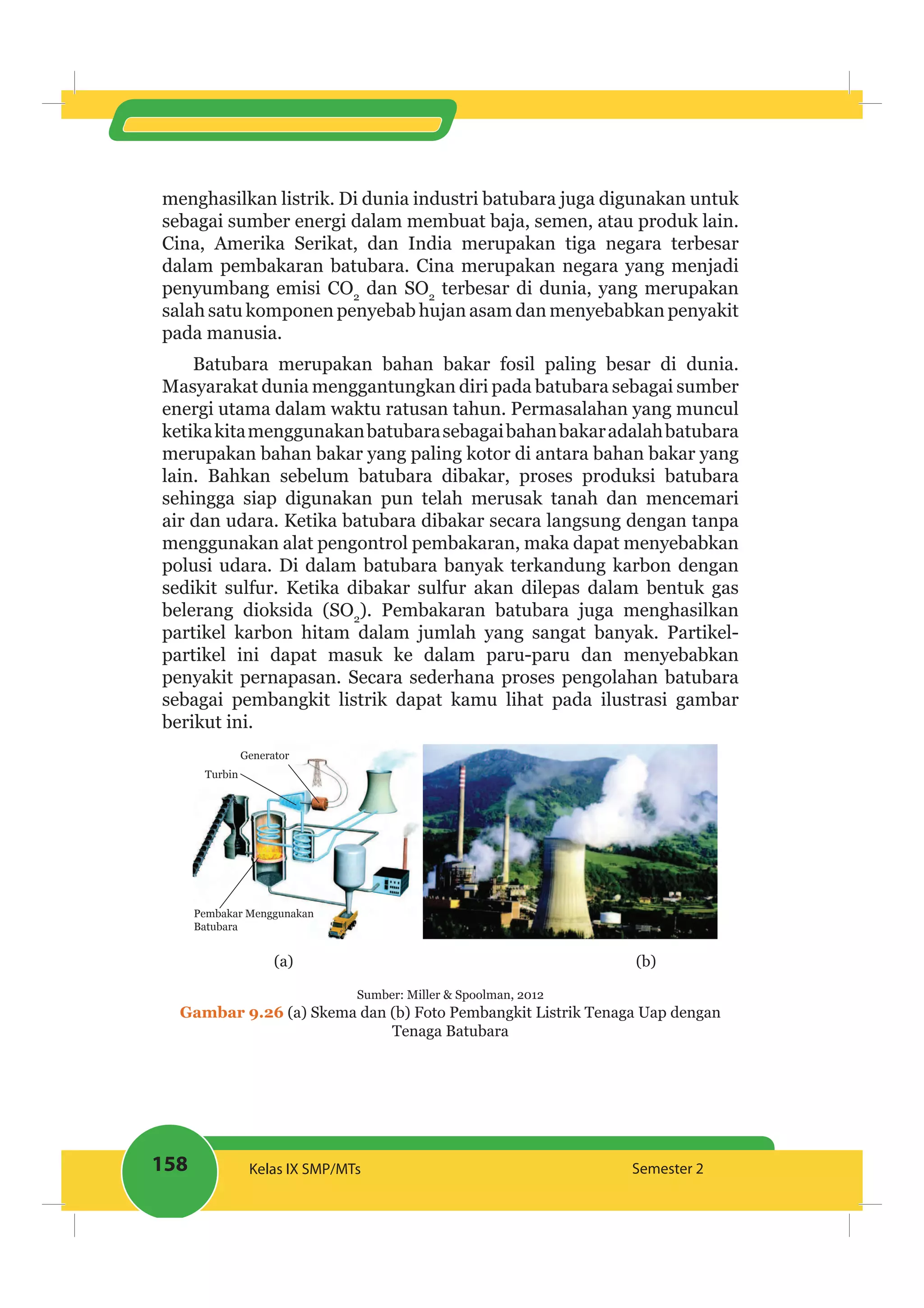158 Kelas IX SMP/MTs Semester 2
menghasilkan listrik. Di dunia industri batubara juga digunakan untuk
sebagai sumber energi dalam membuat baja, semen, atau produk lain.
Cina, Amerika Serikat, dan India merupakan tiga negara terbesar
dalam pembakaran batubara. Cina merupakan negara yang menjadi
penyumbang emisi CO2
dan SO2
terbesar di dunia, yang merupakan
salah satu komponen penyebab hujan asam dan menyebabkan penyakit
pada manusia.
Batubara merupakan bahan bakar fosil paling besar di dunia.
Masyarakat dunia menggantungkan diri pada batubara sebagai sumber
energi utama dalam waktu ratusan tahun. Permasalahan yang muncul
ketikakitamenggunakanbatubarasebagaibahanbakaradalahbatubara
merupakan bahan bakar yang paling kotor di antara bahan bakar yang
lain. Bahkan sebelum batubara dibakar, proses produksi batubara
sehingga siap digunakan pun telah merusak tanah dan mencemari
air dan udara. Ketika batubara dibakar secara langsung dengan tanpa
menggunakan alat pengontrol pembakaran, maka dapat menyebabkan
polusi udara. Di dalam batubara banyak terkandung karbon dengan
sedikit sulfur. Ketika dibakar sulfur akan dilepas dalam bentuk gas
belerang dioksida (SO2
). Pembakaran batubara juga menghasilkan
partikel karbon hitam dalam jumlah yang sangat banyak. Partikel-
partikel ini dapat masuk ke dalam paru-paru dan menyebabkan
penyakit pernapasan. Secara sederhana proses pengolahan batubara
sebagai pembangkit listrik dapat kamu lihat pada ilustrasi gambar
berikut ini.
Generator
Turbin
Pembakar Menggunakan
Batubara
(a) (b)
Sumber: Miller & Spoolman, 2012
Gambar 9.26 (a) Skema dan (b) Foto Pembangkit Listrik Tenaga Uap dengan
Tenaga Batubara
 