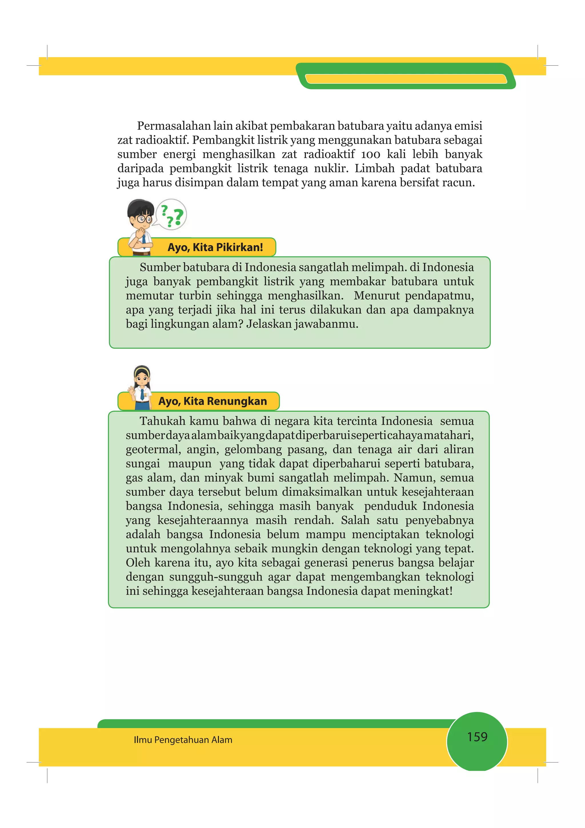 159Ilmu Pengetahuan Alam
Permasalahan lain akibat pembakaran batubara yaitu adanya emisi
zat radioaktif. Pembangkit listrik yang menggunakan batubara sebagai
sumber energi menghasilkan zat radioaktif 100 kali lebih banyak
daripada pembangkit listrik tenaga nuklir. Limbah padat batubara
juga harus disimpan dalam tempat yang aman karena bersifat racun.
Ayo, Kita Pikirkan!Ayo,
Sumber batubara di Indonesia sangatlah melimpah. di Indonesia
juga banyak pembangkit listrik yang membakar batubara untuk
memutar turbin sehingga menghasilkan. Menurut pendapatmu,
apa yang terjadi jika hal ini terus dilakukan dan apa dampaknya
bagi lingkungan alam? Jelaskan jawabanmu.
Ayo, Kita Renungkan
Tahukah kamu bahwa di negara kita tercinta Indonesia semua
sumberdayaalambaikyangdapatdiperbaruiseperticahayamatahari,
geotermal, angin, gelombang pasang, dan tenaga air dari aliran
sungai maupun yang tidak dapat diperbaharui seperti batubara,
gas alam, dan minyak bumi sangatlah melimpah. Namun, semua
sumber daya tersebut belum dimaksimalkan untuk kesejahteraan
bangsa Indonesia, sehingga masih banyak penduduk Indonesia
yang kesejahteraannya masih rendah. Salah satu penyebabnya
adalah bangsa Indonesia belum mampu menciptakan teknologi
untuk mengolahnya sebaik mungkin dengan teknologi yang tepat.
Oleh karena itu, ayo kita sebagai generasi penerus bangsa belajar
dengan sungguh-sungguh agar dapat mengembangkan teknologi
ini sehingga kesejahteraan bangsa Indonesia dapat meningkat!
 