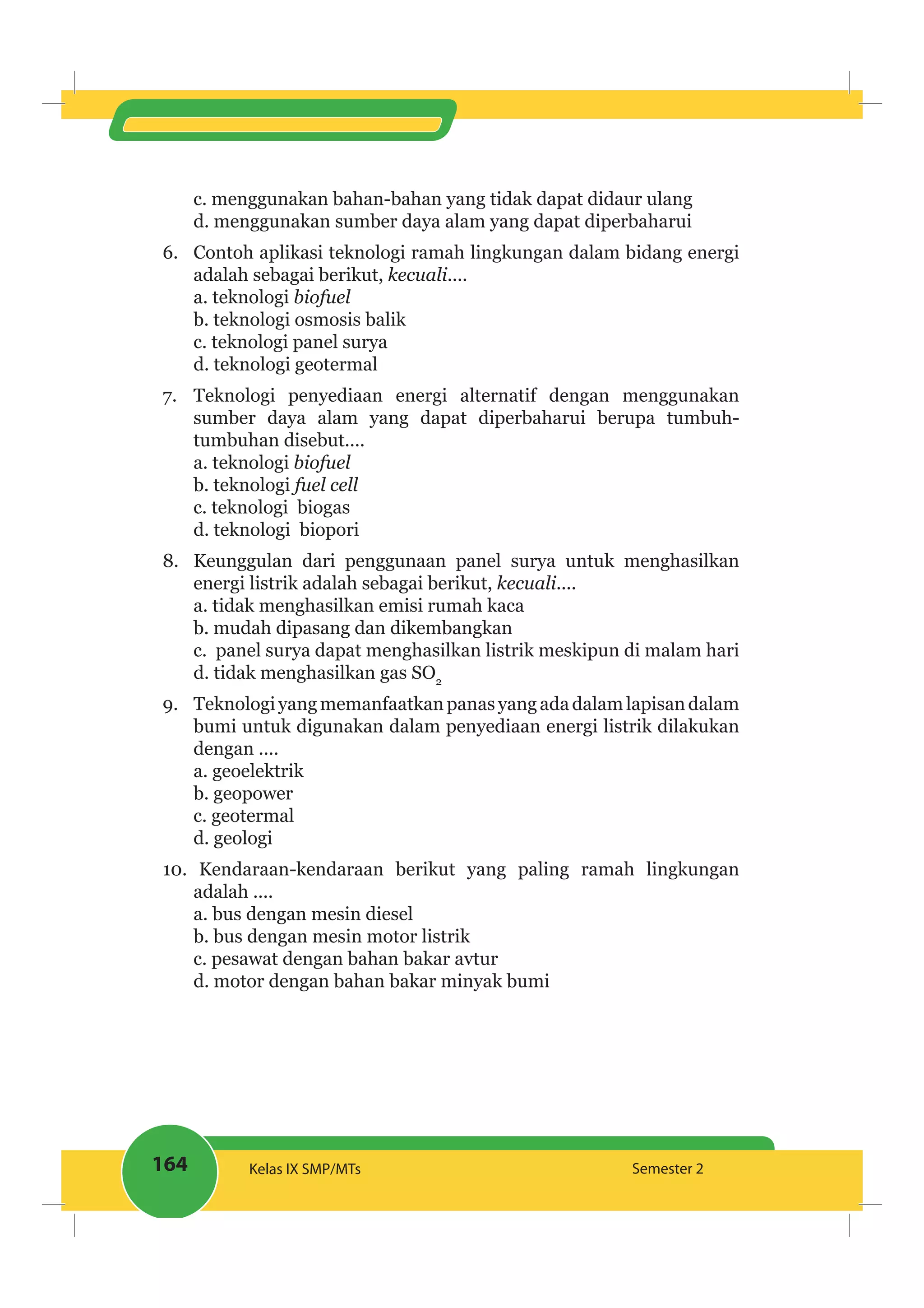 164 Kelas IX SMP/MTs Semester 2
c. menggunakan bahan-bahan yang tidak dapat didaur ulang
d. menggunakan sumber daya alam yang dapat diperbaharui
6. Contoh aplikasi teknologi ramah lingkungan dalam bidang energi
adalah sebagai berikut, ....
a. teknologi biofuel
b. teknologi osmosis balik
c. teknologi panel surya
d. teknologi geotermal
7. Teknologi penyediaan energi alternatif dengan menggunakan
sumber daya alam yang dapat diperbaharui berupa tumbuh-
tumbuhan disebut....
a. teknologi biofuel
b. teknologi
c. teknologi biogas
d. teknologi biopori
8. Keunggulan dari penggunaan panel surya untuk menghasilkan
energi listrik adalah sebagai berikut, ....
a. tidak menghasilkan emisi rumah kaca
b. mudah dipasang dan dikembangkan
c. panel surya dapat menghasilkan listrik meskipun di malam hari
d. tidak menghasilkan gas SO2
9. Teknologiyangmemanfaatkanpanasyangadadalamlapisandalam
bumi untuk digunakan dalam penyediaan energi listrik dilakukan
dengan ....
a. geoelektrik
b. geopower
c. geotermal
d. geologi
10. Kendaraan-kendaraan berikut yang paling ramah lingkungan
adalah ....
a. bus dengan mesin diesel
b. bus dengan mesin motor listrik
c. pesawat dengan bahan bakar avtur
d. motor dengan bahan bakar minyak bumi
 