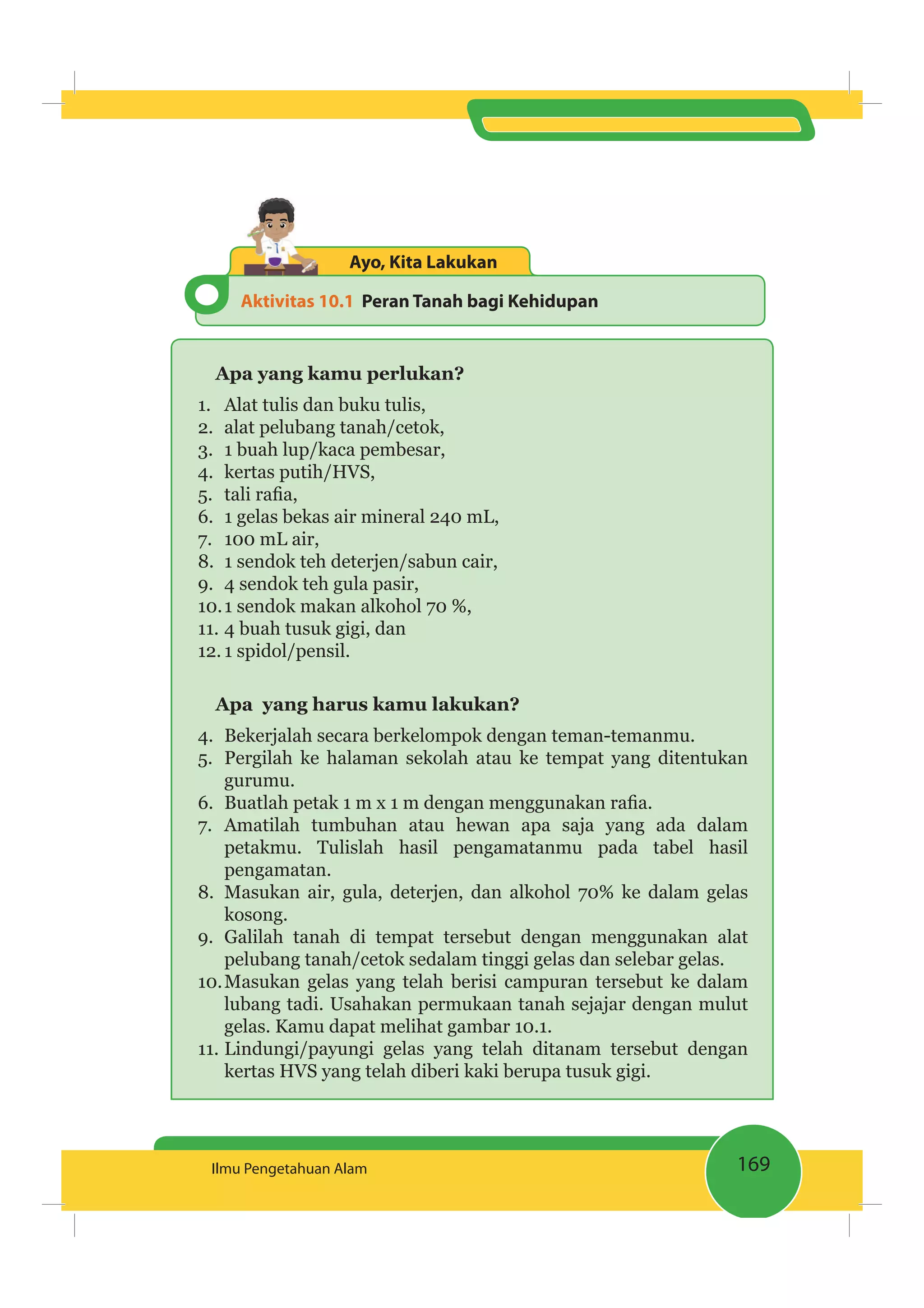 169Ilmu Pengetahuan Alam
Aktivitas 10.1 Peran Tanah bagi Kehidupan
Ayo, Kita Lakukan
Apa yang kamu perlukan?
1. Alat tulis dan buku tulis,
2. alat pelubang tanah/cetok,
3. 1 buah lup/kaca pembesar,
4. kertas putih/HVS,
5.
6. 1 gelas bekas air mineral 240 mL,
7. 100 mL air,
8. 1 sendok teh deterjen/sabun cair,
9. 4 sendok teh gula pasir,
10.1 sendok makan alkohol 70 %,
11. 4 buah tusuk gigi, dan
12. 1 spidol/pensil.
Apa yang harus kamu lakukan?
4. Bekerjalah secara berkelompok dengan teman-temanmu.
5. Pergilah ke halaman sekolah atau ke tempat yang ditentukan
gurumu.
6.
7. Amatilah tumbuhan atau hewan apa saja yang ada dalam
petakmu. Tulislah hasil pengamatanmu pada tabel hasil
pengamatan.
8. Masukan air, gula, deterjen, dan alkohol 70% ke dalam gelas
kosong.
9. Galilah tanah di tempat tersebut dengan menggunakan alat
pelubang tanah/cetok sedalam tinggi gelas dan selebar gelas.
10.Masukan gelas yang telah berisi campuran tersebut ke dalam
lubang tadi. Usahakan permukaan tanah sejajar dengan mulut
gelas. Kamu dapat melihat gambar 10.1.
11. Lindungi/payungi gelas yang telah ditanam tersebut dengan
kertas HVS yang telah diberi kaki berupa tusuk gigi.
 