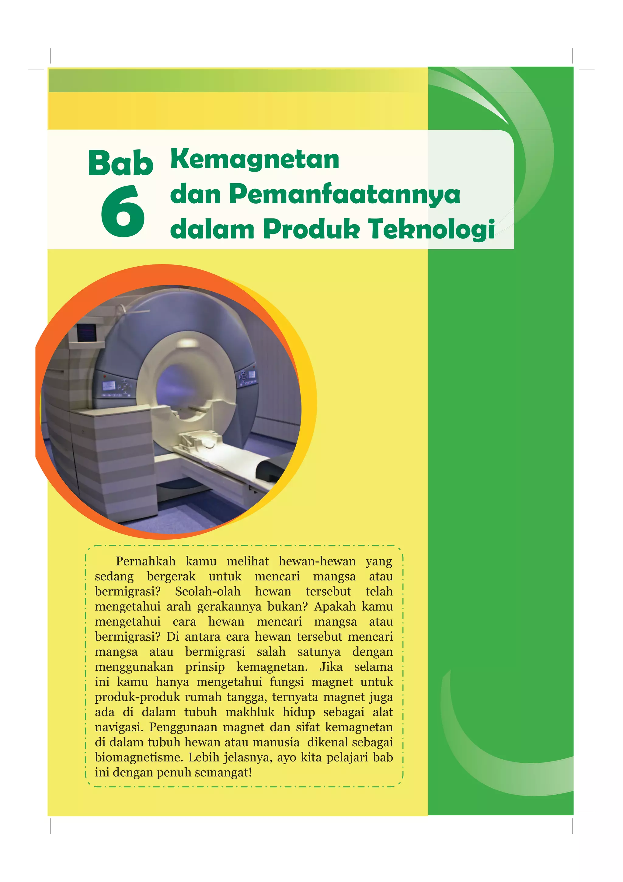 Bab
Pernahkah kamu melihat hewan-hewan yang
sedang bergerak untuk mencari mangsa atau
bermigrasi? Seolah-olah hewan tersebut telah
mengetahui arah gerakannya bukan? Apakah kamu
mengetahui cara hewan mencari mangsa atau
bermigrasi? Di antara cara hewan tersebut mencari
mangsa atau bermigrasi salah satunya dengan
menggunakan prinsip kemagnetan. Jika selama
ini kamu hanya mengetahui fungsi magnet untuk
produk-produk rumah tangga, ternyata magnet juga
ada di dalam tubuh makhluk hidup sebagai alat
navigasi. Penggunaan magnet dan sifat kemagnetan
di dalam tubuh hewan atau manusia dikenal sebagai
biomagnetisme. Lebih jelasnya, ayo kita pelajari bab
ini dengan penuh semangat!
6
Kemagnetan
dan Pemanfaatannya
dalam Produk Teknologi
 