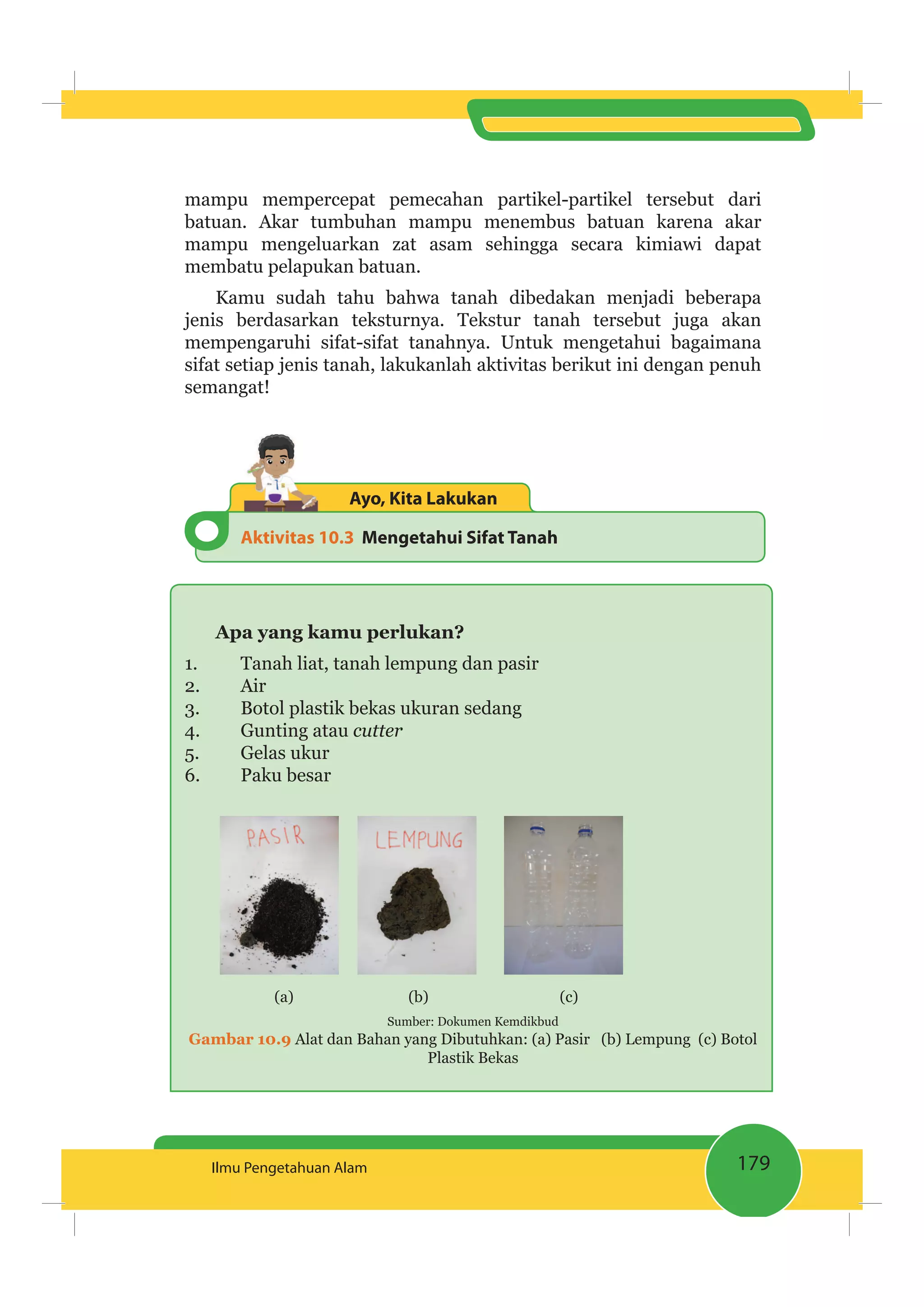 179Ilmu Pengetahuan Alam
mampu mempercepat pemecahan partikel-partikel tersebut dari
batuan. Akar tumbuhan mampu menembus batuan karena akar
mampu mengeluarkan zat asam sehingga secara kimiawi dapat
membatu pelapukan batuan.
Kamu sudah tahu bahwa tanah dibedakan menjadi beberapa
jenis berdasarkan teksturnya. Tekstur tanah tersebut juga akan
mempengaruhi sifat-sifat tanahnya. Untuk mengetahui bagaimana
sifat setiap jenis tanah, lakukanlah aktivitas berikut ini dengan penuh
semangat!
Aktivitas 10.3 Mengetahui Sifat Tanah
Ayo, Kita Lakukan
Apa yang kamu perlukan?
1. Tanah liat, tanah lempung dan pasir
2. Air
3. Botol plastik bekas ukuran sedang
4. Gunting atau cutter
5. Gelas ukur
6. Paku besar
(a) (b) (c)
Sumber: Dokumen Kemdikbud
Gambar 10.9 Alat dan Bahan yang Dibutuhkan: (a) Pasir (b) Lempung (c) Botol
Plastik Bekas
 