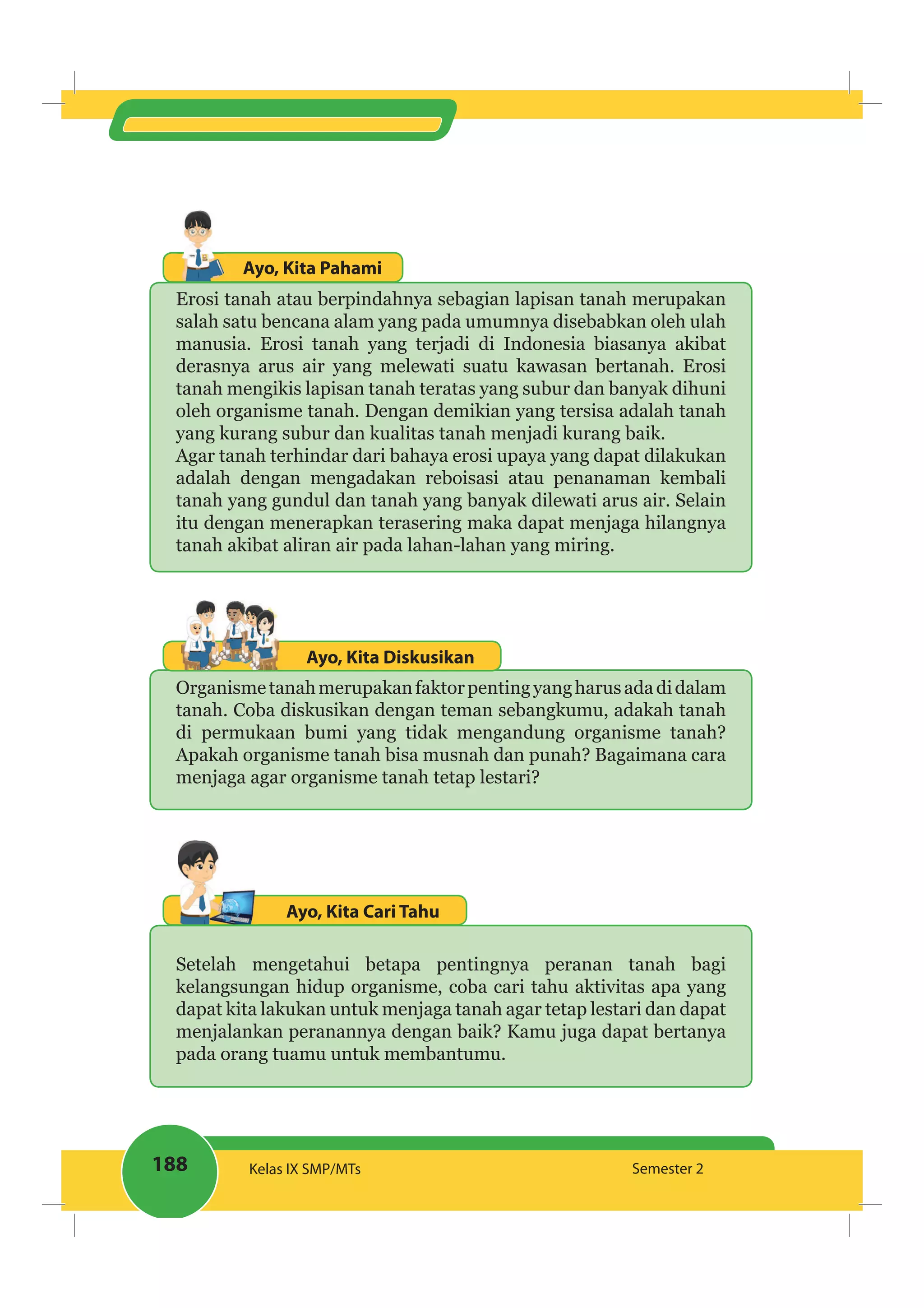188 Kelas IX SMP/MTs Semester 2
Ayo, Kita Pahami
Erosi tanah atau berpindahnya sebagian lapisan tanah merupakan
salah satu bencana alam yang pada umumnya disebabkan oleh ulah
manusia. Erosi tanah yang terjadi di Indonesia biasanya akibat
derasnya arus air yang melewati suatu kawasan bertanah. Erosi
tanah mengikis lapisan tanah teratas yang subur dan banyak dihuni
oleh organisme tanah. Dengan demikian yang tersisa adalah tanah
yang kurang subur dan kualitas tanah menjadi kurang baik.
Agar tanah terhindar dari bahaya erosi upaya yang dapat dilakukan
adalah dengan mengadakan reboisasi atau penanaman kembali
tanah yang gundul dan tanah yang banyak dilewati arus air. Selain
itu dengan menerapkan terasering maka dapat menjaga hilangnya
tanah akibat aliran air pada lahan-lahan yang miring.
Ayo, Kita Diskusikan
Organismetanahmerupakanfaktorpentingyangharusadadidalam
tanah. Coba diskusikan dengan teman sebangkumu, adakah tanah
di permukaan bumi yang tidak mengandung organisme tanah?
Apakah organisme tanah bisa musnah dan punah? Bagaimana cara
menjaga agar organisme tanah tetap lestari?
Ayo, Kita Cari Tahu
Setelah mengetahui betapa pentingnya peranan tanah bagi
kelangsungan hidup organisme, coba cari tahu aktivitas apa yang
dapat kita lakukan untuk menjaga tanah agar tetap lestari dan dapat
menjalankan peranannya dengan baik? Kamu juga dapat bertanya
pada orang tuamu untuk membantumu.
 