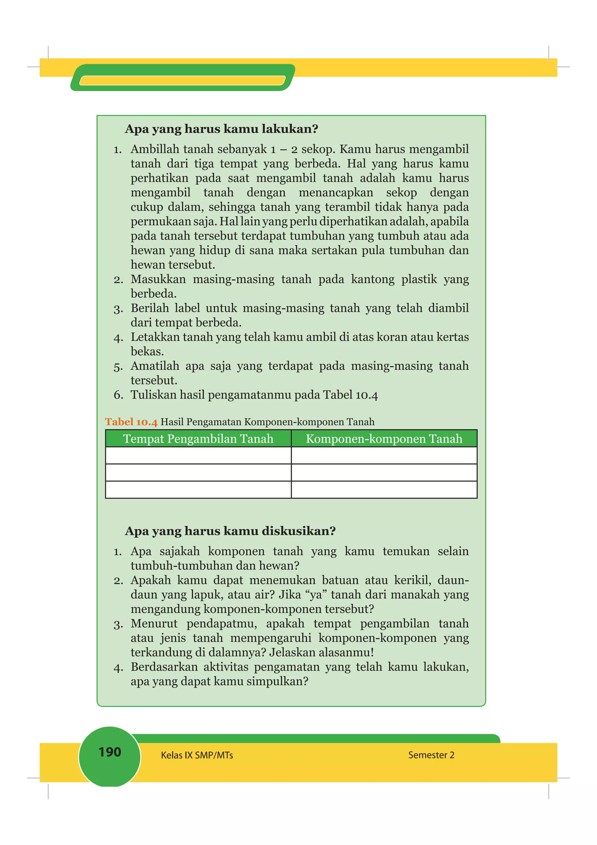 190 Kelas IX SMP/MTs Semester 2
Apa yang harus kamu lakukan?
1. Ambillah tanah sebanyak 1 – 2 sekop. Kamu harus mengambil
tanah dari tiga tempat yang berbeda. Hal yang harus kamu
perhatikan pada saat mengambil tanah adalah kamu harus
mengambil tanah dengan menancapkan sekop dengan
cukup dalam, sehingga tanah yang terambil tidak hanya pada
permukaan saja. Hal lain yang perlu diperhatikan adalah, apabila
pada tanah tersebut terdapat tumbuhan yang tumbuh atau ada
hewan yang hidup di sana maka sertakan pula tumbuhan dan
hewan tersebut.
2. Masukkan masing-masing tanah pada kantong plastik yang
berbeda.
3. Berilah label untuk masing-masing tanah yang telah diambil
dari tempat berbeda.
4. Letakkan tanah yang telah kamu ambil di atas koran atau kertas
bekas.
5. Amatilah apa saja yang terdapat pada masing-masing tanah
tersebut.
6. Tuliskan hasil pengamatanmu pada Tabel 10.4
Tabel 10.4 Hasil Pengamatan Komponen-komponen Tanah
Tempat Pengambilan Tanah Komponen-komponen Tanah
Apa yang harus kamu diskusikan?
1. Apa sajakah komponen tanah yang kamu temukan selain
tumbuh-tumbuhan dan hewan?
2. Apakah kamu dapat menemukan batuan atau kerikil, daun-
daun yang lapuk, atau air? Jika “ya” tanah dari manakah yang
mengandung komponen-komponen tersebut?
3. Menurut pendapatmu, apakah tempat pengambilan tanah
atau jenis tanah mempengaruhi komponen-komponen yang
terkandung di dalamnya? Jelaskan alasanmu!
4. Berdasarkan aktivitas pengamatan yang telah kamu lakukan,
apa yang dapat kamu simpulkan?
 