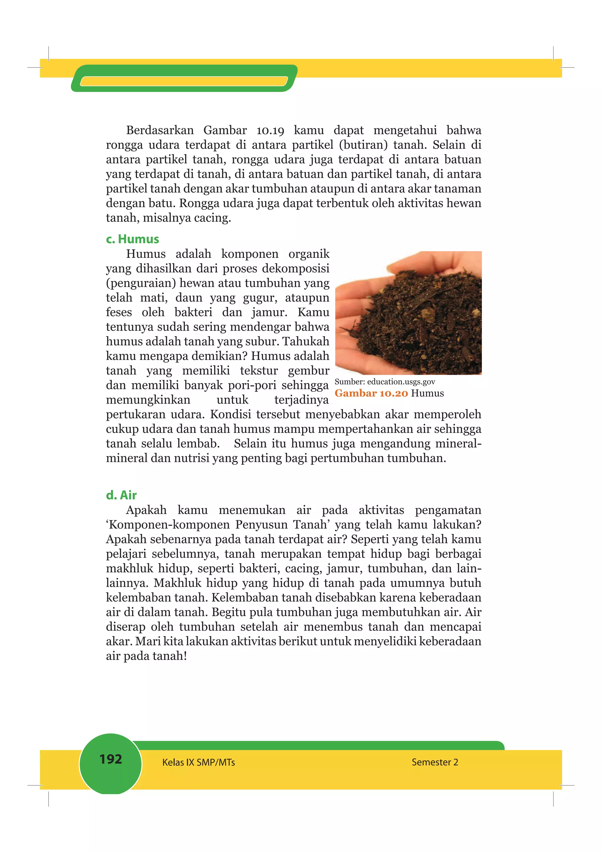 192 Kelas IX SMP/MTs Semester 2
Berdasarkan Gambar 10.19 kamu dapat mengetahui bahwa
rongga udara terdapat di antara partikel (butiran) tanah. Selain di
antara partikel tanah, rongga udara juga terdapat di antara batuan
yang terdapat di tanah, di antara batuan dan partikel tanah, di antara
partikel tanah dengan akar tumbuhan ataupun di antara akar tanaman
dengan batu. Rongga udara juga dapat terbentuk oleh aktivitas hewan
tanah, misalnya cacing.
c. Humus
Humus adalah komponen organik
yang dihasilkan dari proses dekomposisi
(penguraian) hewan atau tumbuhan yang
telah mati, daun yang gugur, ataupun
feses oleh bakteri dan jamur. Kamu
tentunya sudah sering mendengar bahwa
humus adalah tanah yang subur. Tahukah
kamu mengapa demikian? Humus adalah
tanah yang memiliki tekstur gembur
dan memiliki banyak pori-pori sehingga
memungkinkan untuk terjadinya
pertukaran udara. Kondisi tersebut menyebabkan akar memperoleh
cukup udara dan tanah humus mampu mempertahankan air sehingga
tanah selalu lembab. Selain itu humus juga mengandung mineral-
mineral dan nutrisi yang penting bagi pertumbuhan tumbuhan.
d. Air
Apakah kamu menemukan air pada aktivitas pengamatan
‘Komponen-komponen Penyusun Tanah’ yang telah kamu lakukan?
Apakah sebenarnya pada tanah terdapat air? Seperti yang telah kamu
pelajari sebelumnya, tanah merupakan tempat hidup bagi berbagai
makhluk hidup, seperti bakteri, cacing, jamur, tumbuhan, dan lain-
lainnya. Makhluk hidup yang hidup di tanah pada umumnya butuh
kelembaban tanah. Kelembaban tanah disebabkan karena keberadaan
air di dalam tanah. Begitu pula tumbuhan juga membutuhkan air. Air
diserap oleh tumbuhan setelah air menembus tanah dan mencapai
akar. Mari kita lakukan aktivitas berikut untuk menyelidiki keberadaan
air pada tanah!
Sumber: education.usgs.gov
Gambar 10.20 Humus
 