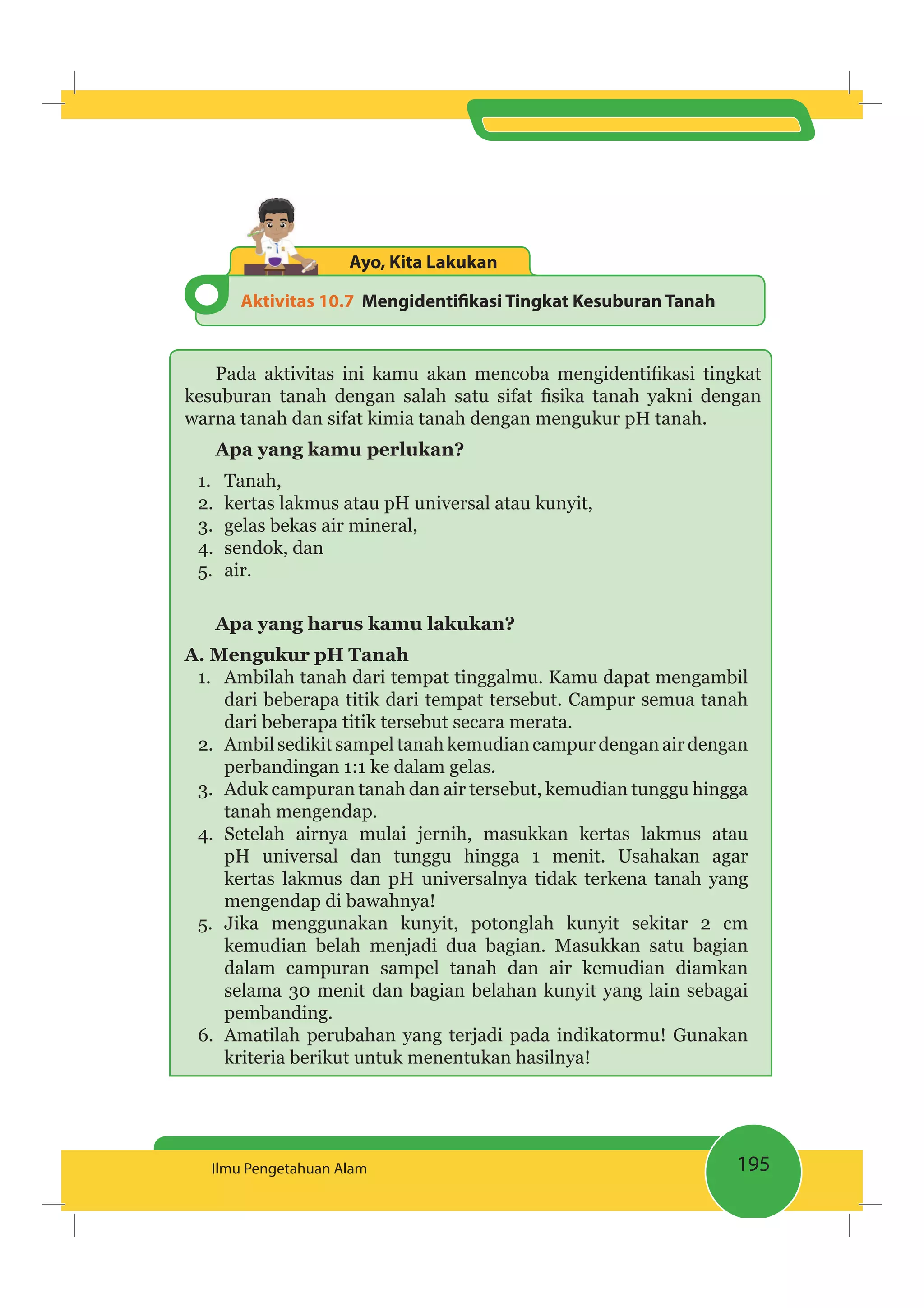 195Ilmu Pengetahuan Alam
Aktivitas 10.7 Mengidentiﬁkasi Tingkat Kesuburan Tanah
Ayo, Kita Lakukan
warna tanah dan sifat kimia tanah dengan mengukur pH tanah.
Apa yang kamu perlukan?
1. Tanah,
2. kertas lakmus atau pH universal atau kunyit,
3. gelas bekas air mineral,
4. sendok, dan
5. air.
Apa yang harus kamu lakukan?
A. Mengukur pH Tanah
1. Ambilah tanah dari tempat tinggalmu. Kamu dapat mengambil
dari beberapa titik dari tempat tersebut. Campur semua tanah
dari beberapa titik tersebut secara merata.
2. Ambil sedikit sampel tanah kemudian campur dengan air dengan
perbandingan 1:1 ke dalam gelas.
3. Aduk campuran tanah dan air tersebut, kemudian tunggu hingga
tanah mengendap.
4. Setelah airnya mulai jernih, masukkan kertas lakmus atau
pH universal dan tunggu hingga 1 menit. Usahakan agar
kertas lakmus dan pH universalnya tidak terkena tanah yang
mengendap di bawahnya!
5. Jika menggunakan kunyit, potonglah kunyit sekitar 2 cm
kemudian belah menjadi dua bagian. Masukkan satu bagian
dalam campuran sampel tanah dan air kemudian diamkan
selama 30 menit dan bagian belahan kunyit yang lain sebagai
pembanding.
6. Amatilah perubahan yang terjadi pada indikatormu! Gunakan
kriteria berikut untuk menentukan hasilnya!
 