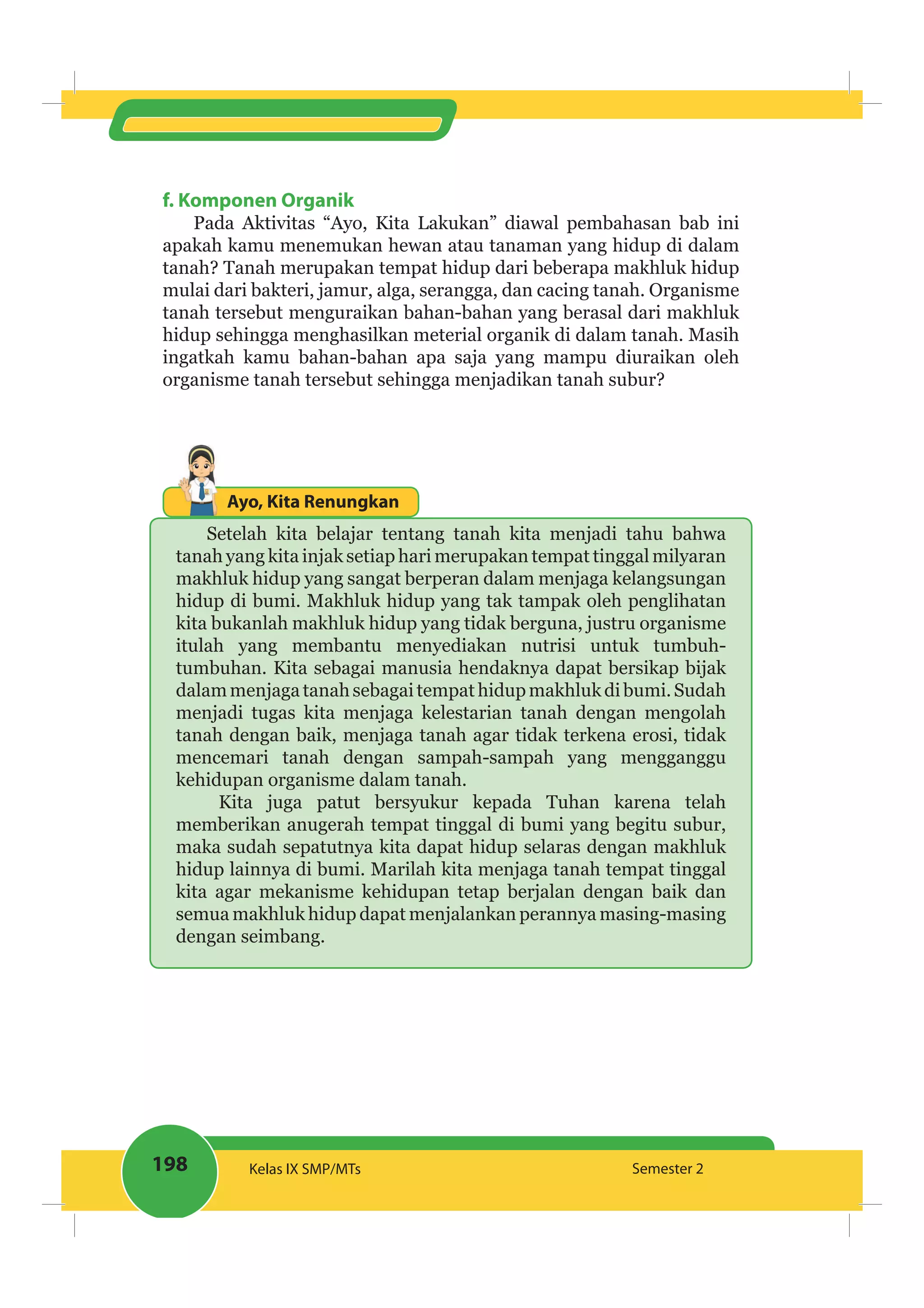 198 Kelas IX SMP/MTs Semester 2
f. Komponen Organik
Pada Aktivitas “Ayo, Kita Lakukan” diawal pembahasan bab ini
apakah kamu menemukan hewan atau tanaman yang hidup di dalam
tanah? Tanah merupakan tempat hidup dari beberapa makhluk hidup
mulai dari bakteri, jamur, alga, serangga, dan cacing tanah. Organisme
tanah tersebut menguraikan bahan-bahan yang berasal dari makhluk
hidup sehingga menghasilkan meterial organik di dalam tanah. Masih
ingatkah kamu bahan-bahan apa saja yang mampu diuraikan oleh
organisme tanah tersebut sehingga menjadikan tanah subur?
Ayo, Kita Renungkan
Setelah kita belajar tentang tanah kita menjadi tahu bahwa
tanah yang kita injak setiap hari merupakan tempat tinggal milyaran
makhluk hidup yang sangat berperan dalam menjaga kelangsungan
hidup di bumi. Makhluk hidup yang tak tampak oleh penglihatan
kita bukanlah makhluk hidup yang tidak berguna, justru organisme
itulah yang membantu menyediakan nutrisi untuk tumbuh-
tumbuhan. Kita sebagai manusia hendaknya dapat bersikap bijak
dalammenjagatanahsebagaitempathidupmakhlukdibumi.Sudah
menjadi tugas kita menjaga kelestarian tanah dengan mengolah
tanah dengan baik, menjaga tanah agar tidak terkena erosi, tidak
mencemari tanah dengan sampah-sampah yang mengganggu
kehidupan organisme dalam tanah.
Kita juga patut bersyukur kepada Tuhan karena telah
memberikan anugerah tempat tinggal di bumi yang begitu subur,
maka sudah sepatutnya kita dapat hidup selaras dengan makhluk
hidup lainnya di bumi. Marilah kita menjaga tanah tempat tinggal
kita agar mekanisme kehidupan tetap berjalan dengan baik dan
semua makhluk hidup dapat menjalankan perannya masing-masing
dengan seimbang.
 