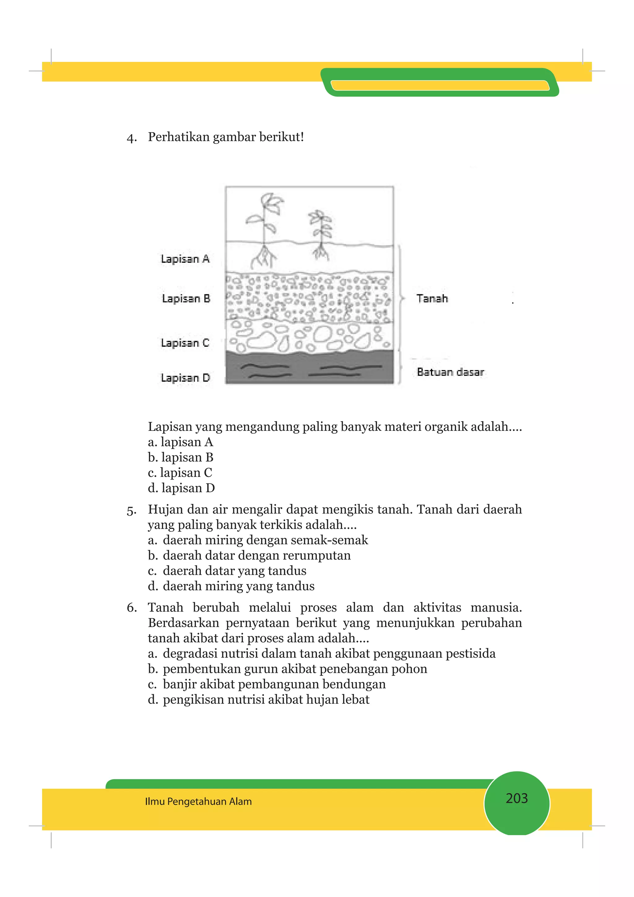 203Ilmu Pengetahuan Alam
4. Perhatikan gambar berikut!
Lapisan yang mengandung paling banyak materi organik adalah....
a. lapisan A
b. lapisan B
c. lapisan C
d. lapisan D
5. Hujan dan air mengalir dapat mengikis tanah. Tanah dari daerah
yang paling banyak terkikis adalah....
a. daerah miring dengan semak-semak
b. daerah datar dengan rerumputan
c. daerah datar yang tandus
d. daerah miring yang tandus
6. Tanah berubah melalui proses alam dan aktivitas manusia.
Berdasarkan pernyataan berikut yang menunjukkan perubahan
tanah akibat dari proses alam adalah....
a. degradasi nutrisi dalam tanah akibat penggunaan pestisida
b. pembentukan gurun akibat penebangan pohon
c. banjir akibat pembangunan bendungan
d. pengikisan nutrisi akibat hujan lebat
 
