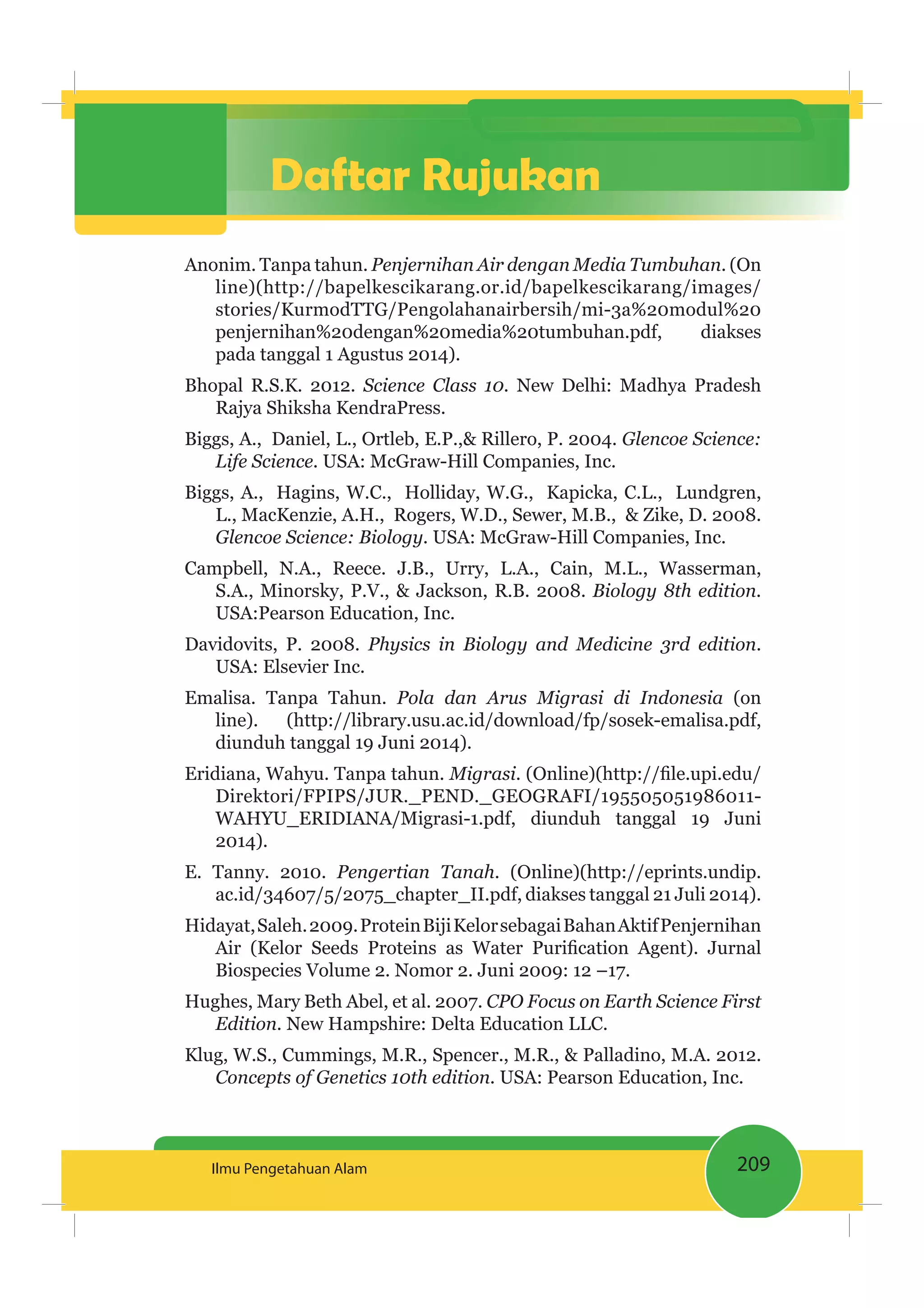 209Ilmu Pengetahuan Alam
Daftar Rujukan
Anonim. Tanpa tahun. Penjernihan Air dengan Media Tumbuhan. (On
line)(http://bapelkescikarang.or.id/bapelkescikarang/images/
stories/KurmodTTG/Pengolahanairbersih/mi-3a%20modul%20
penjernihan%20dengan%20media%20tumbuhan.pdf, diakses
pada tanggal 1 Agustus 2014).
Bhopal R.S.K. 2012. Science Class 10. New Delhi: Madhya Pradesh
Rajya Shiksha KendraPress.
Biggs, A., Daniel, L., Ortleb, E.P.,& Rillero, P. 2004. Glencoe Science:
Life Science. USA: McGraw-Hill Companies, Inc.
Biggs, A., Hagins, W.C., Holliday, W.G., Kapicka, C.L., Lundgren,
L., MacKenzie, A.H., Rogers, W.D., Sewer, M.B., & Zike, D. 2008.
Glencoe Science: Biology. USA: McGraw-Hill Companies, Inc.
Campbell, N.A., Reece. J.B., Urry, L.A., Cain, M.L., Wasserman,
S.A., Minorsky, P.V., & Jackson, R.B. 2008. Biology 8th edition.
USA:Pearson Education, Inc.
Davidovits, P. 2008. Physics in Biology and Medicine 3rd edition.
USA: Elsevier Inc.
Emalisa. Tanpa Tahun. Pola dan Arus Migrasi di Indonesia (on
line). (http://library.usu.ac.id/download/fp/sosek-emalisa.pdf,
diunduh tanggal 19 Juni 2014).
Eridiana, Wahyu. Tanpa tahun. Migrasi
Direktori/FPIPS/JUR._PEND._GEOGRAFI/195505051986011-
WAHYU_ERIDIANA/Migrasi-1.pdf, diunduh tanggal 19 Juni
2014).
E. Tanny. 2010. Pengertian Tanah. (Online)(http://eprints.undip.
ac.id/34607/5/2075_chapter_II.pdf, diakses tanggal 21 Juli 2014).
Hidayat,Saleh.2009.ProteinBijiKelorsebagaiBahanAktifPenjernihan
Biospecies Volume 2. Nomor 2. Juni 2009: 12 –17.
Hughes, Mary Beth Abel, et al. 2007. CPO Focus on Earth Science First
Edition. New Hampshire: Delta Education LLC.
Klug, W.S., Cummings, M.R., Spencer., M.R., & Palladino, M.A. 2012.
Concepts of Genetics 10th edition. USA: Pearson Education, Inc.
 