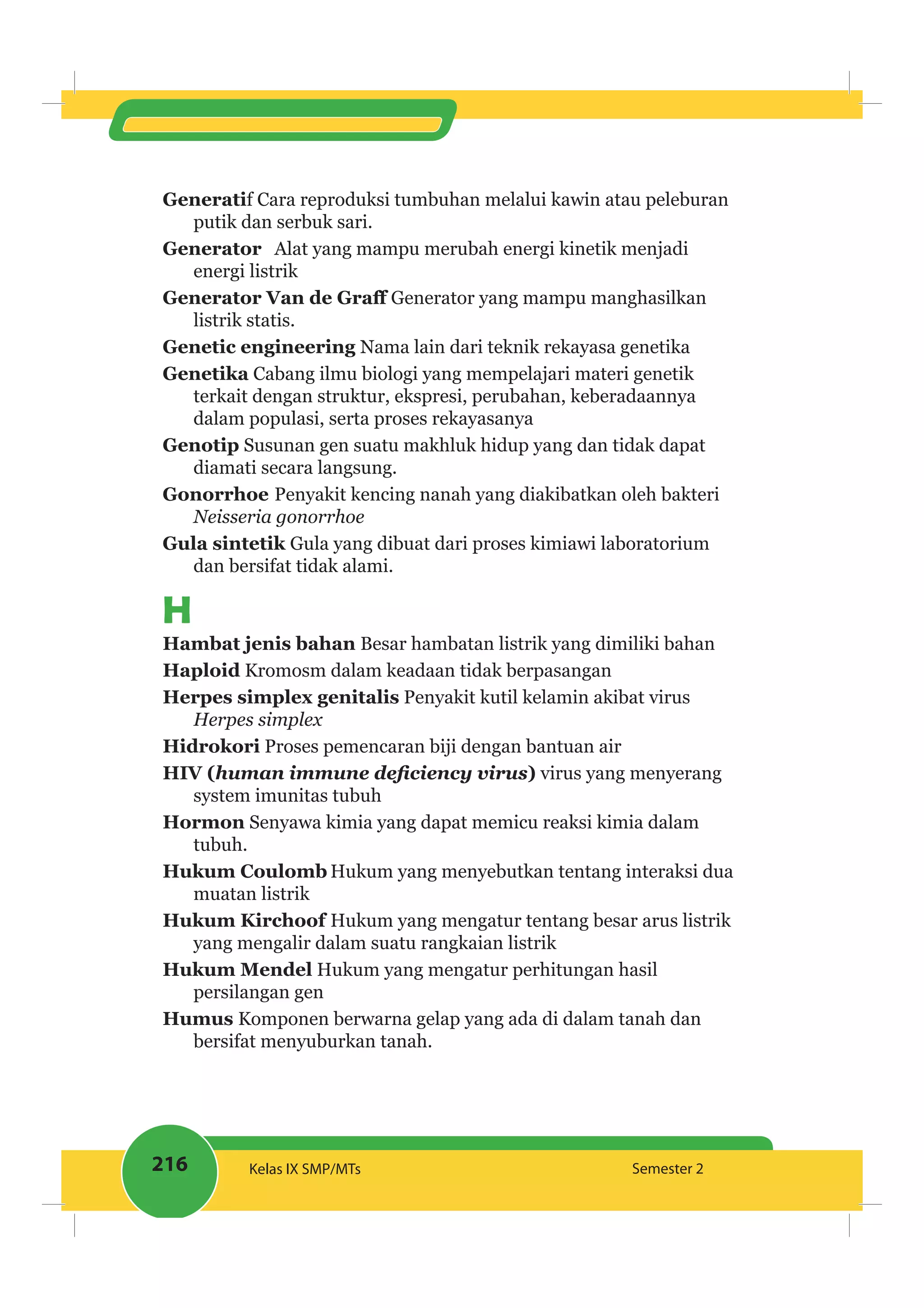 216 Kelas IX SMP/MTs Semester 2
Generatif Cara reproduksi tumbuhan melalui kawin atau peleburan
putik dan serbuk sari.
Generator Alat yang mampu merubah energi kinetik menjadi
energi listrik
Generator yang mampu manghasilkan
listrik statis.
Genetic engineering Nama lain dari teknik rekayasa genetika
Genetika Cabang ilmu biologi yang mempelajari materi genetik
terkait dengan struktur, ekspresi, perubahan, keberadaannya
dalam populasi, serta proses rekayasanya
Genotip Susunan gen suatu makhluk hidup yang dan tidak dapat
diamati secara langsung.
Gonorrhoe Penyakit kencing nanah yang diakibatkan oleh bakteri
Neisseria gonorrhoe
Gula yang dibuat dari proses kimiawi laboratorium
dan bersifat tidak alami.
H
Besar hambatan listrik yang dimiliki bahan
Haploid Kromosm dalam keadaan tidak berpasangan
Penyakit kutil kelamin akibat virus
Herpes simplex
Hidrokori Proses pemencaran biji dengan bantuan air
HIV ( ) virus yang menyerang
system imunitas tubuh
Hormon Senyawa kimia yang dapat memicu reaksi kimia dalam
tubuh.
Hukum Coulomb Hukum yang menyebutkan tentang interaksi dua
muatan listrik
Hukum Kirchoof Hukum yang mengatur tentang besar arus listrik
yang mengalir dalam suatu rangkaian listrik
Hukum Mendel Hukum yang mengatur perhitungan hasil
persilangan gen
Komponen berwarna gelap yang ada di dalam tanah dan
bersifat menyuburkan tanah.
 