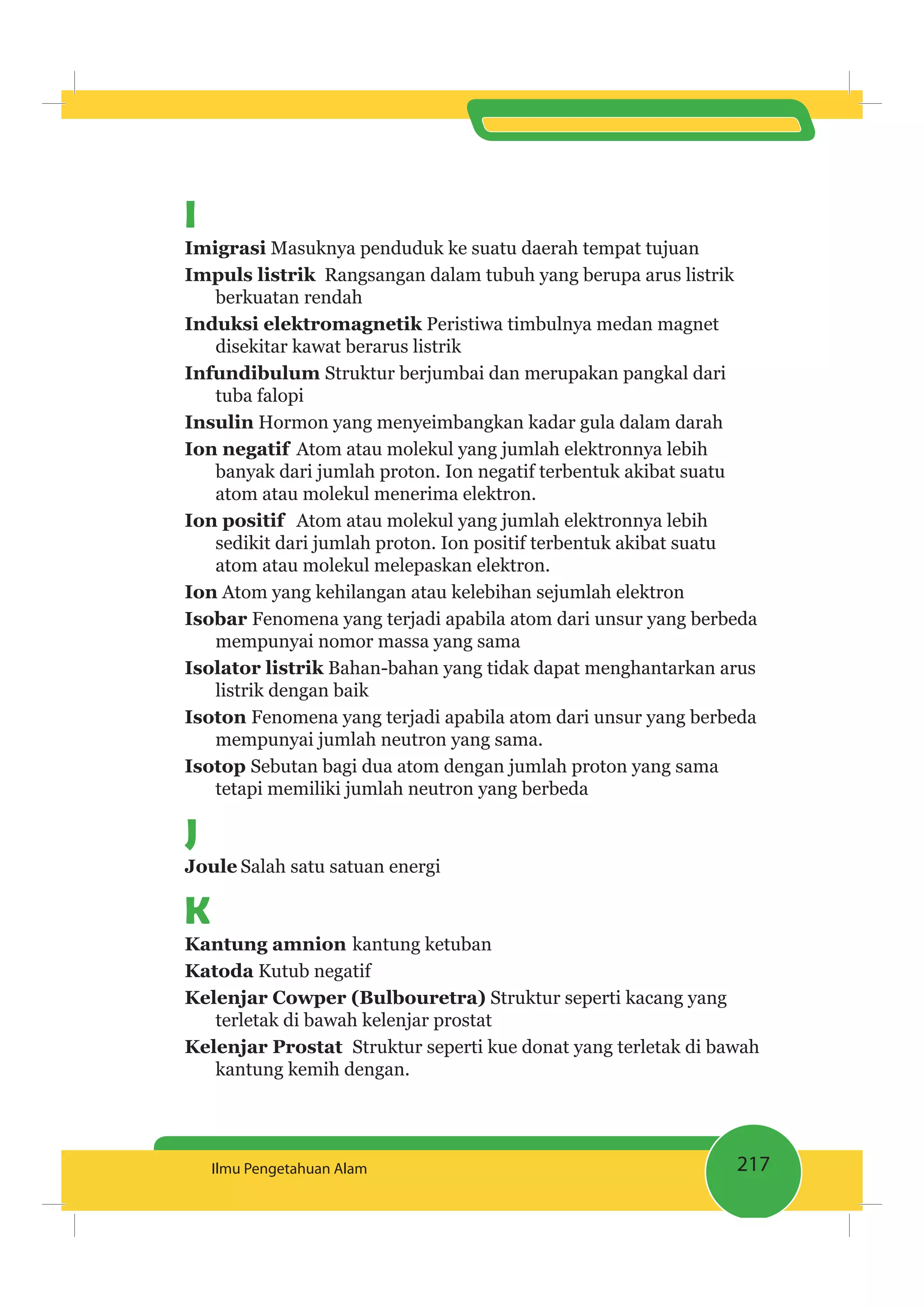 217Ilmu Pengetahuan Alam
I
Masuknya penduduk ke suatu daerah tempat tujuan
Rangsangan dalam tubuh yang berupa arus listrik
berkuatan rendah
Peristiwa timbulnya medan magnet
disekitar kawat berarus listrik
Infundibulum Struktur berjumbai dan merupakan pangkal dari
tuba falopi
Hormon yang menyeimbangkan kadar gula dalam darah
Ion negatif Atom atau molekul yang jumlah elektronnya lebih
banyak dari jumlah proton. Ion negatif terbentuk akibat suatu
atom atau molekul menerima elektron.
Atom atau molekul yang jumlah elektronnya lebih
sedikit dari jumlah proton. Ion positif terbentuk akibat suatu
atom atau molekul melepaskan elektron.
Ion Atom yang kehilangan atau kelebihan sejumlah elektron
Fenomena yang terjadi apabila atom dari unsur yang berbeda
mempunyai nomor massa yang sama
Bahan-bahan yang tidak dapat menghantarkan arus
listrik dengan baik
Fenomena yang terjadi apabila atom dari unsur yang berbeda
mempunyai jumlah neutron yang sama.
Sebutan bagi dua atom dengan jumlah proton yang sama
tetapi memiliki jumlah neutron yang berbeda
J
Joule Salah satu satuan energi
K
Kantung amnion kantung ketuban
Katoda Kutub negatif
Struktur seperti kacang yang
terletak di bawah kelenjar prostat
Struktur seperti kue donat yang terletak di bawah
kantung kemih dengan.
 