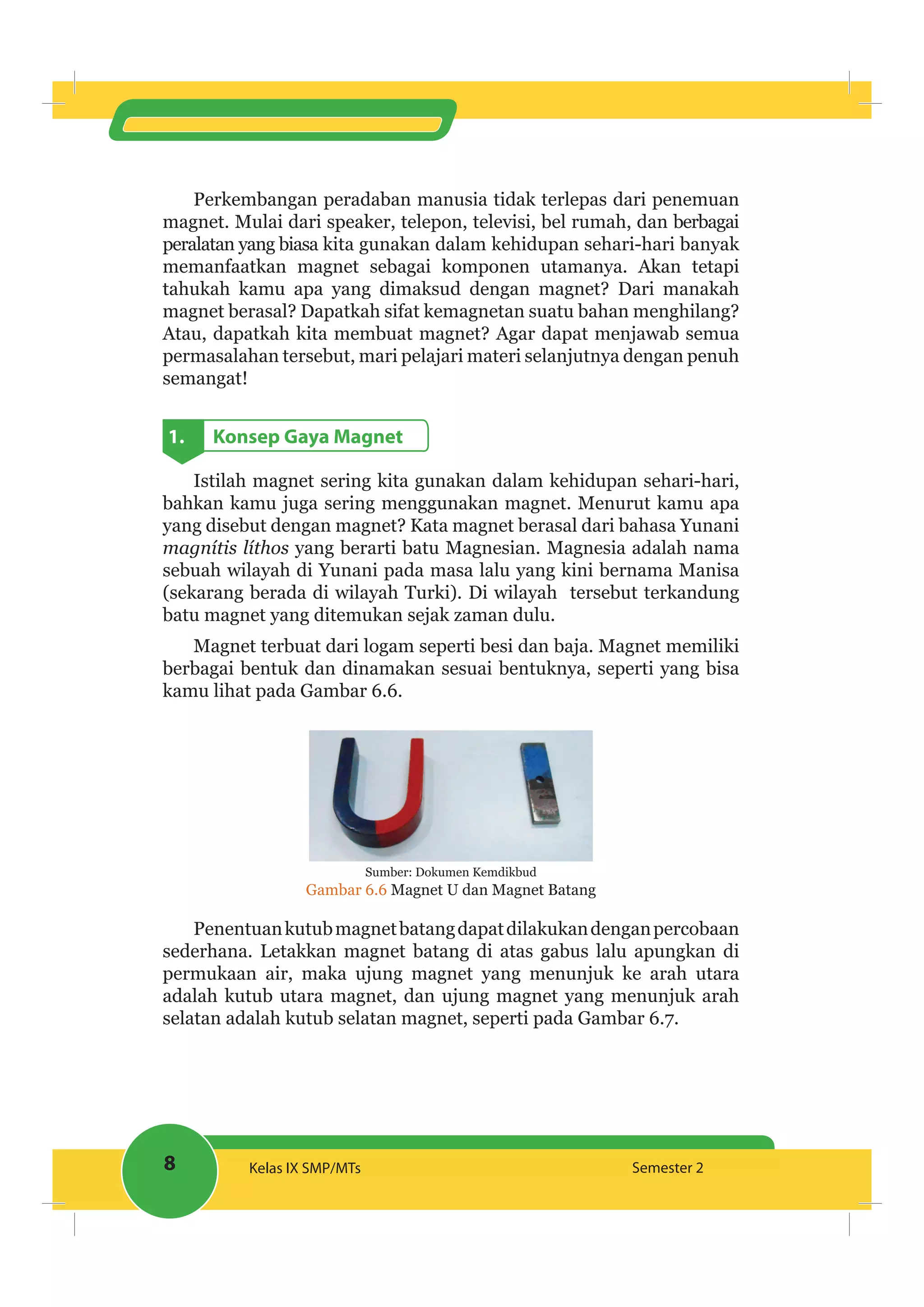 8 Kelas IX SMP/MTs Semester 2
Perkembangan peradaban manusia tidak terlepas dari penemuan
magnet. Mulai dari speaker, telepon, televisi, bel rumah, dan berbagai
peralatan yang biasa kita gunakan dalam kehidupan sehari-hari banyak
memanfaatkan magnet sebagai komponen utamanya. Akan tetapi
tahukah kamu apa yang dimaksud dengan magnet? Dari manakah
magnet berasal? Dapatkah sifat kemagnetan suatu bahan menghilang?
Atau, dapatkah kita membuat magnet? Agar dapat menjawab semua
permasalahan tersebut, mari pelajari materi selanjutnya dengan penuh
semangat!
1. Konsep Gaya Magnet
Istilah magnet sering kita gunakan dalam kehidupan sehari-hari,
bahkan kamu juga sering menggunakan magnet. Menurut kamu apa
yang disebut dengan magnet? Kata magnet berasal dari bahasa Yunani
magnítis líthos yang berarti batu Magnesian. Magnesia adalah nama
sebuah wilayah di Yunani pada masa lalu yang kini bernama Manisa
(sekarang berada di wilayah Turki). Di wilayah tersebut terkandung
batu magnet yang ditemukan sejak zaman dulu.
Magnet terbuat dari logam seperti besi dan baja. Magnet memiliki
berbagai bentuk dan dinamakan sesuai bentuknya, seperti yang bisa
kamu lihat pada Gambar 6.6.
Sumber: Dokumen Kemdikbud
Gambar 6.6 Magnet U dan Magnet Batang
Penentuankutubmagnetbatangdapatdilakukandenganpercobaan
sederhana. Letakkan magnet batang di atas gabus lalu apungkan di
permukaan air, maka ujung magnet yang menunjuk ke arah utara
adalah kutub utara magnet, dan ujung magnet yang menunjuk arah
selatan adalah kutub selatan magnet, seperti pada Gambar 6.7.
 