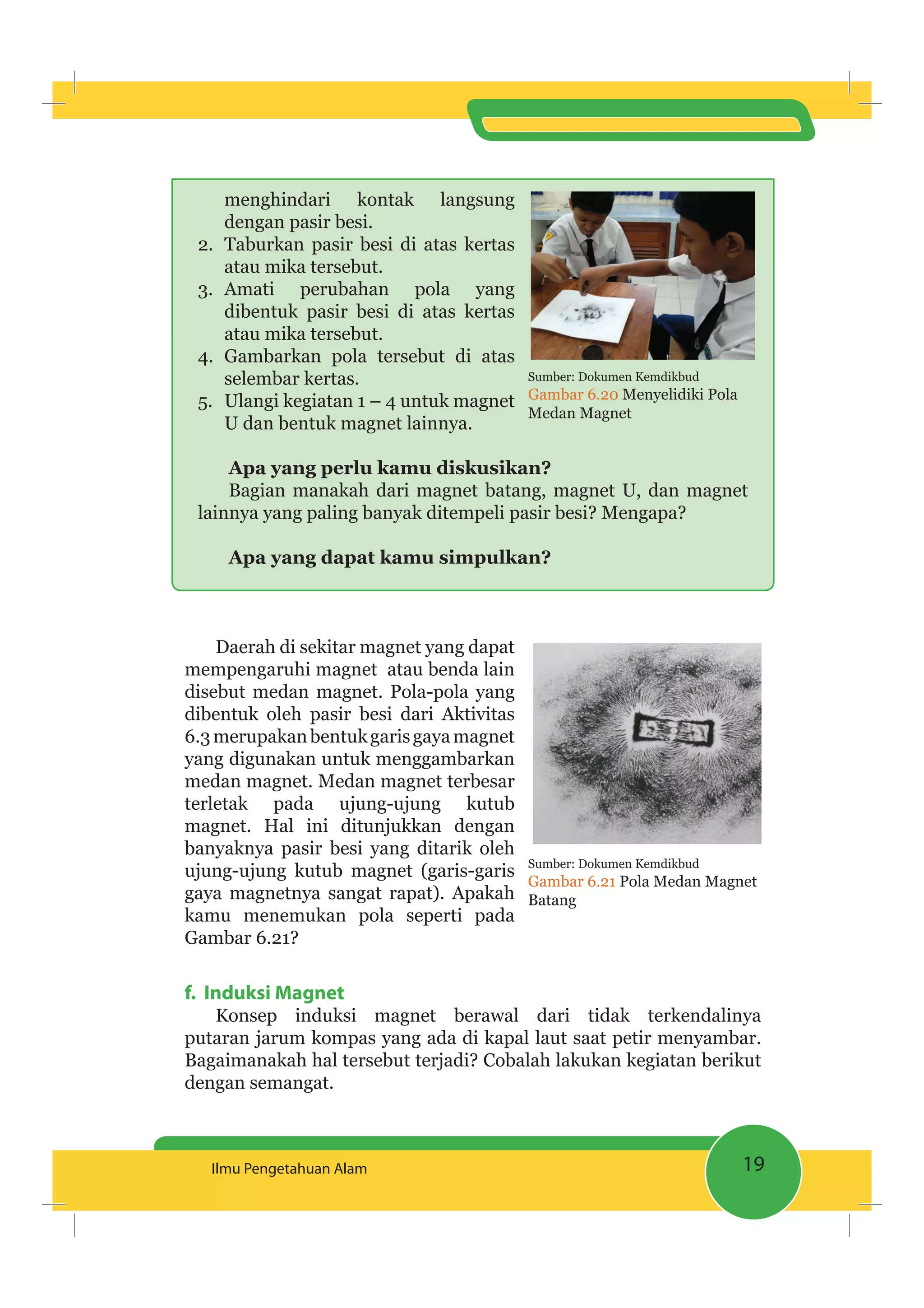 19Ilmu Pengetahuan Alam
menghindari kontak langsung
dengan pasir besi.
2. Taburkan pasir besi di atas kertas
atau mika tersebut.
3. Amati perubahan pola yang
dibentuk pasir besi di atas kertas
atau mika tersebut.
4. Gambarkan pola tersebut di atas
selembar kertas.
5. Ulangi kegiatan 1 – 4 untuk magnet
U dan bentuk magnet lainnya.
Apa yang perlu kamu diskusikan?
Bagian manakah dari magnet batang, magnet U, dan magnet
lainnya yang paling banyak ditempeli pasir besi? Mengapa?
Apa yang dapat kamu simpulkan?
Daerah di sekitar magnet yang dapat
mempengaruhi magnet atau benda lain
disebut medan magnet. Pola-pola yang
dibentuk oleh pasir besi dari Aktivitas
6.3merupakanbentukgarisgayamagnet
yang digunakan untuk menggambarkan
medan magnet. Medan magnet terbesar
terletak pada ujung-ujung kutub
magnet. Hal ini ditunjukkan dengan
banyaknya pasir besi yang ditarik oleh
ujung-ujung kutub magnet (garis-garis
gaya magnetnya sangat rapat). Apakah
kamu menemukan pola seperti pada
Gambar 6.21?
f. Induksi Magnet
Konsep induksi magnet berawal dari tidak terkendalinya
putaran jarum kompas yang ada di kapal laut saat petir menyambar.
Bagaimanakah hal tersebut terjadi? Cobalah lakukan kegiatan berikut
dengan semangat.
Sumber: Dokumen Kemdikbud
Gambar 6.21 Pola Medan Magnet
Batang
Sumber: Dokumen Kemdikbud
Gambar 6.20 Menyelidiki Pola
Medan Magnet
 