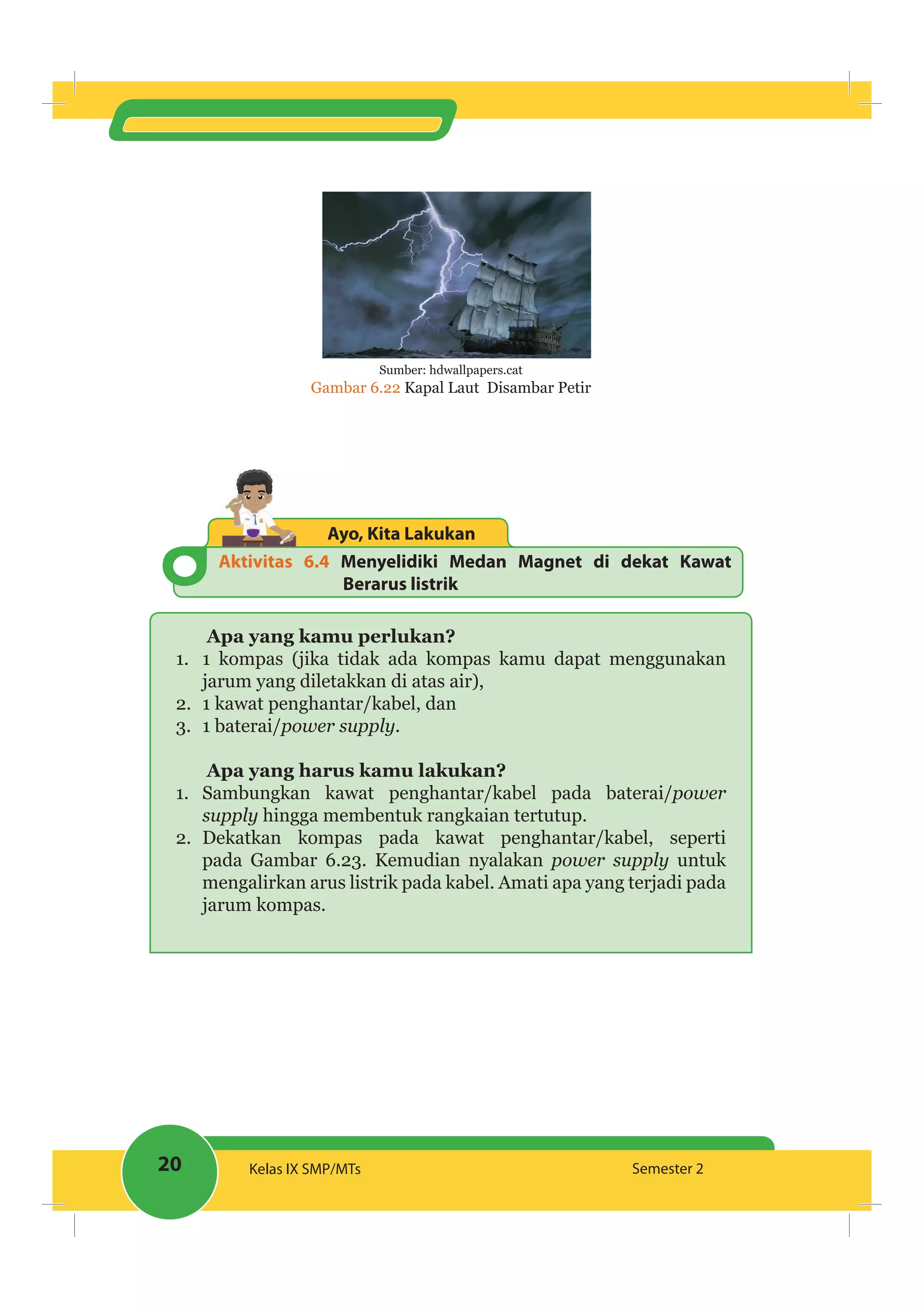 20 Kelas IX SMP/MTs Semester 2
Sumber: hdwallpapers.cat
Gambar 6.22 Kapal Laut Disambar Petir
Aktivitas 6.4 Menyelidiki Medan Magnet di dekat Kawat
Berarus listrik
Ayo, Kita Lakukan
Apa yang kamu perlukan?
1. 1 kompas (jika tidak ada kompas kamu dapat menggunakan
jarum yang diletakkan di atas air),
2. 1 kawat penghantar/kabel, dan
3. 1 baterai/power supply.
Apa yang harus kamu lakukan?
1. Sambungkan kawat penghantar/kabel pada baterai/power
supply hingga membentuk rangkaian tertutup.
2. Dekatkan kompas pada kawat penghantar/kabel, seperti
pada Gambar 6.23. Kemudian nyalakan power supply untuk
mengalirkan arus listrik pada kabel. Amati apa yang terjadi pada
jarum kompas.
 