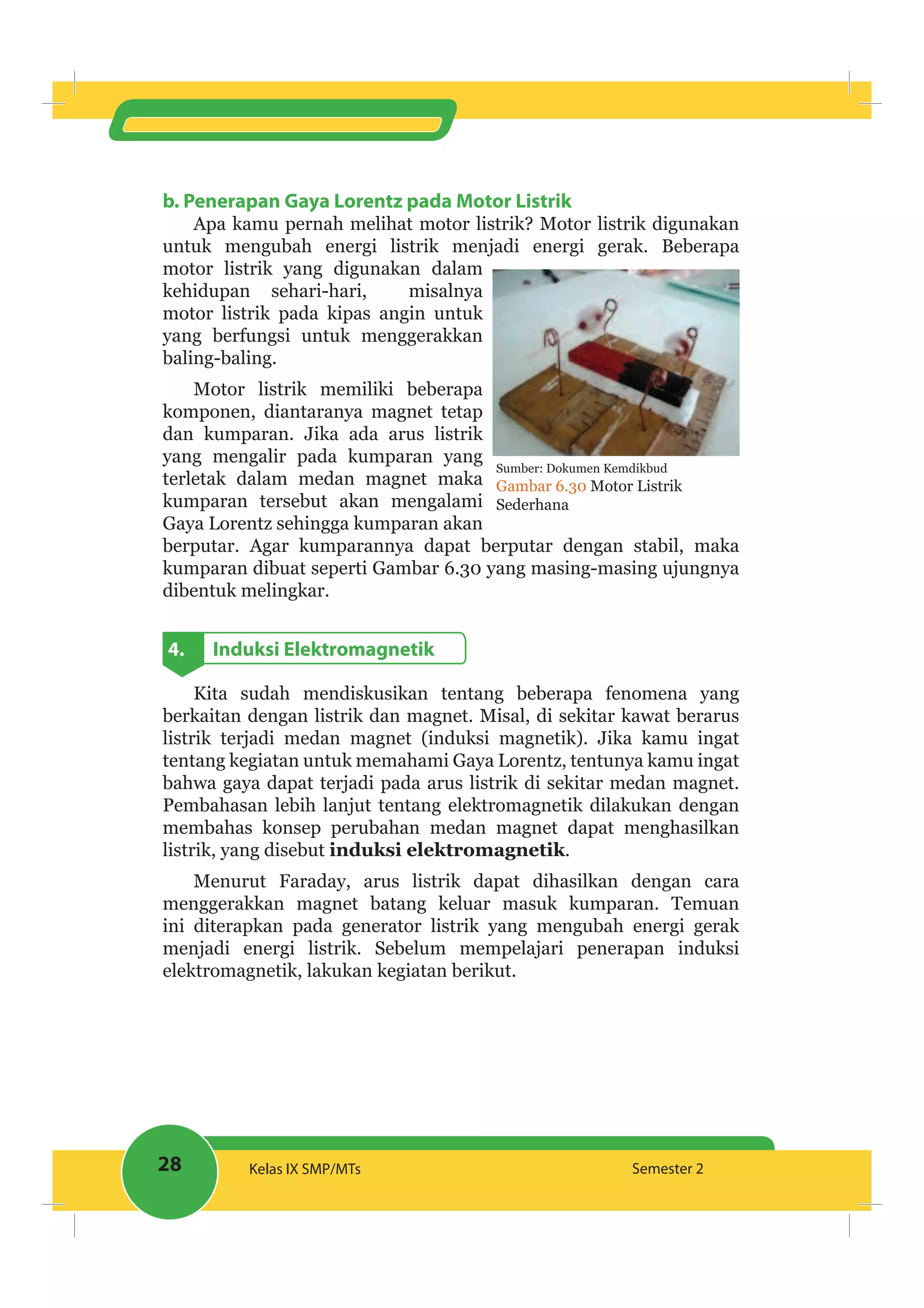 28 Kelas IX SMP/MTs Semester 2
b. Penerapan Gaya Lorentz pada Motor Listrik
Apa kamu pernah melihat motor listrik? Motor listrik digunakan
untuk mengubah energi listrik menjadi energi gerak. Beberapa
motor listrik yang digunakan dalam
kehidupan sehari-hari, misalnya
motor listrik pada kipas angin untuk
yang berfungsi untuk menggerakkan
baling-baling.
Motor listrik memiliki beberapa
komponen, diantaranya magnet tetap
dan kumparan. Jika ada arus listrik
yang mengalir pada kumparan yang
terletak dalam medan magnet maka
kumparan tersebut akan mengalami
Gaya Lorentz sehingga kumparan akan
berputar. Agar kumparannya dapat berputar dengan stabil, maka
kumparan dibuat seperti Gambar 6.30 yang masing-masing ujungnya
dibentuk melingkar.
4. Induksi Elektromagnetik
Kita sudah mendiskusikan tentang beberapa fenomena yang
berkaitan dengan listrik dan magnet. Misal, di sekitar kawat berarus
listrik terjadi medan magnet (induksi magnetik). Jika kamu ingat
tentang kegiatan untuk memahami Gaya Lorentz, tentunya kamu ingat
bahwa gaya dapat terjadi pada arus listrik di sekitar medan magnet.
Pembahasan lebih lanjut tentang elektromagnetik dilakukan dengan
membahas konsep perubahan medan magnet dapat menghasilkan
listrik, yang disebut induksi elektromagnetik.
Menurut Faraday, arus listrik dapat dihasilkan dengan cara
menggerakkan magnet batang keluar masuk kumparan. Temuan
ini diterapkan pada generator listrik yang mengubah energi gerak
menjadi energi listrik. Sebelum mempelajari penerapan induksi
elektromagnetik, lakukan kegiatan berikut.
Sumber: Dokumen Kemdikbud
Gambar 6.30 Motor Listrik
Sederhana
 