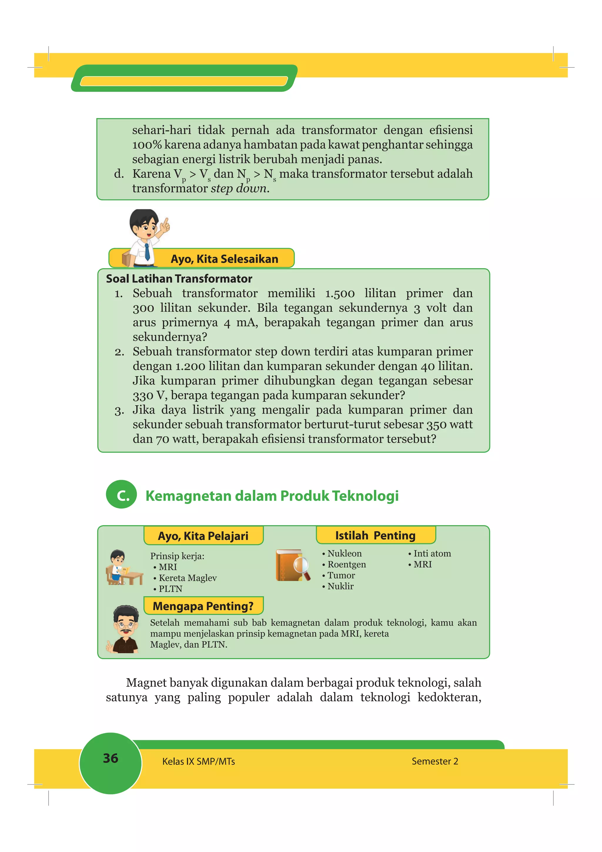 36 Kelas IX SMP/MTs Semester 2
100% karena adanya hambatan pada kawat penghantar sehingga
sebagian energi listrik berubah menjadi panas.
d. Karena Vp
> Vs
dan Np
> Ns
maka transformator tersebut adalah
transformator step down.
Ayo, Kita Selesaikan
Soal Latihan Transformator
1. Sebuah transformator memiliki 1.500 lilitan primer dan
300 lilitan sekunder. Bila tegangan sekundernya 3 volt dan
arus primernya 4 mA, berapakah tegangan primer dan arus
sekundernya?
2. Sebuah transformator step down terdiri atas kumparan primer
dengan 1.200 lilitan dan kumparan sekunder dengan 40 lilitan.
Jika kumparan primer dihubungkan degan tegangan sebesar
330 V, berapa tegangan pada kumparan sekunder?
3. Jika daya listrik yang mengalir pada kumparan primer dan
sekunder sebuah transformator berturut-turut sebesar 350 watt
C. Kemagnetan dalam Produk Teknologi
Ayo, Kita Pelajari Istilah Penting
Prinsip kerja:
MRI
Kereta Maglev
PLTN
Nukleon
Roentgen
Tumor
Nuklir
Inti atom
MRI
Setelah memahami sub bab kemagnetan dalam produk teknologi, kamu akan
mampu menjelaskan prinsip kemagnetan pada MRI, kereta
Maglev, dan PLTN.
Mengapa Penting?
Magnet banyak digunakan dalam berbagai produk teknologi, salah
satunya yang paling populer adalah dalam teknologi kedokteran,
 