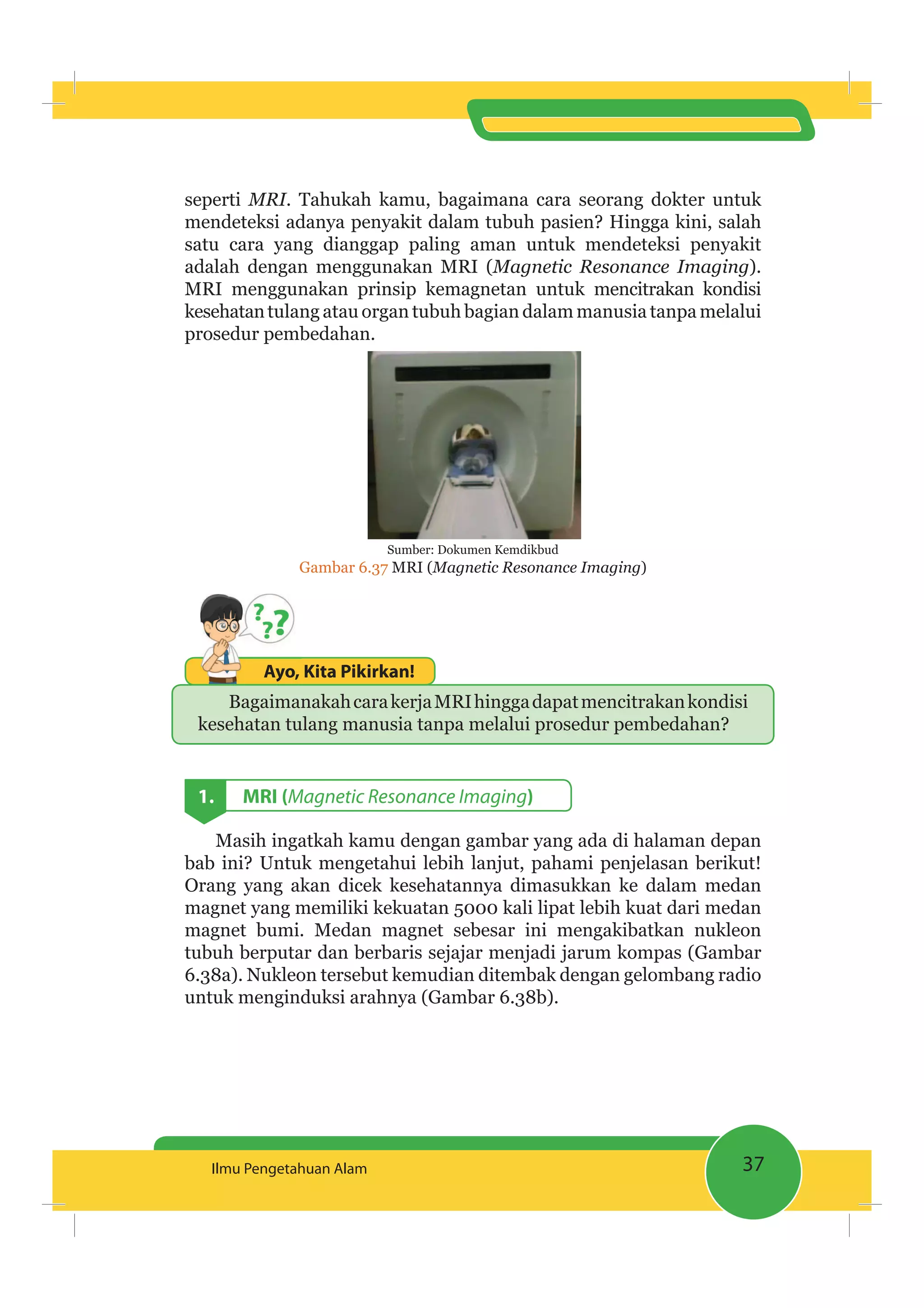 37Ilmu Pengetahuan Alam
seperti MRI. Tahukah kamu, bagaimana cara seorang dokter untuk
mendeteksi adanya penyakit dalam tubuh pasien? Hingga kini, salah
satu cara yang dianggap paling aman untuk mendeteksi penyakit
adalah dengan menggunakan MRI (Magnetic Resonance Imaging).
MRI menggunakan prinsip kemagnetan untuk mencitrakan kondisi
kesehatantulang atau organ tubuh bagian dalam manusia tanpa melalui
prosedur pembedahan.
Sumber: Dokumen Kemdikbud
Gambar 6.37 MRI (Magnetic Resonance Imaging)
Ayo, Kita Pikirkan!Ayo,
BagaimanakahcarakerjaMRIhinggadapatmencitrakankondisi
kesehatan tulang manusia tanpa melalui prosedur pembedahan?
1. MRI (Magnetic Resonance Imaging)
Masih ingatkah kamu dengan gambar yang ada di halaman depan
bab ini? Untuk mengetahui lebih lanjut, pahami penjelasan berikut!
Orang yang akan dicek kesehatannya dimasukkan ke dalam medan
magnet yang memiliki kekuatan 5000 kali lipat lebih kuat dari medan
magnet bumi. Medan magnet sebesar ini mengakibatkan nukleon
tubuh berputar dan berbaris sejajar menjadi jarum kompas (Gambar
6.38a). Nukleon tersebut kemudian ditembak dengan gelombang radio
untuk menginduksi arahnya (Gambar 6.38b).
 