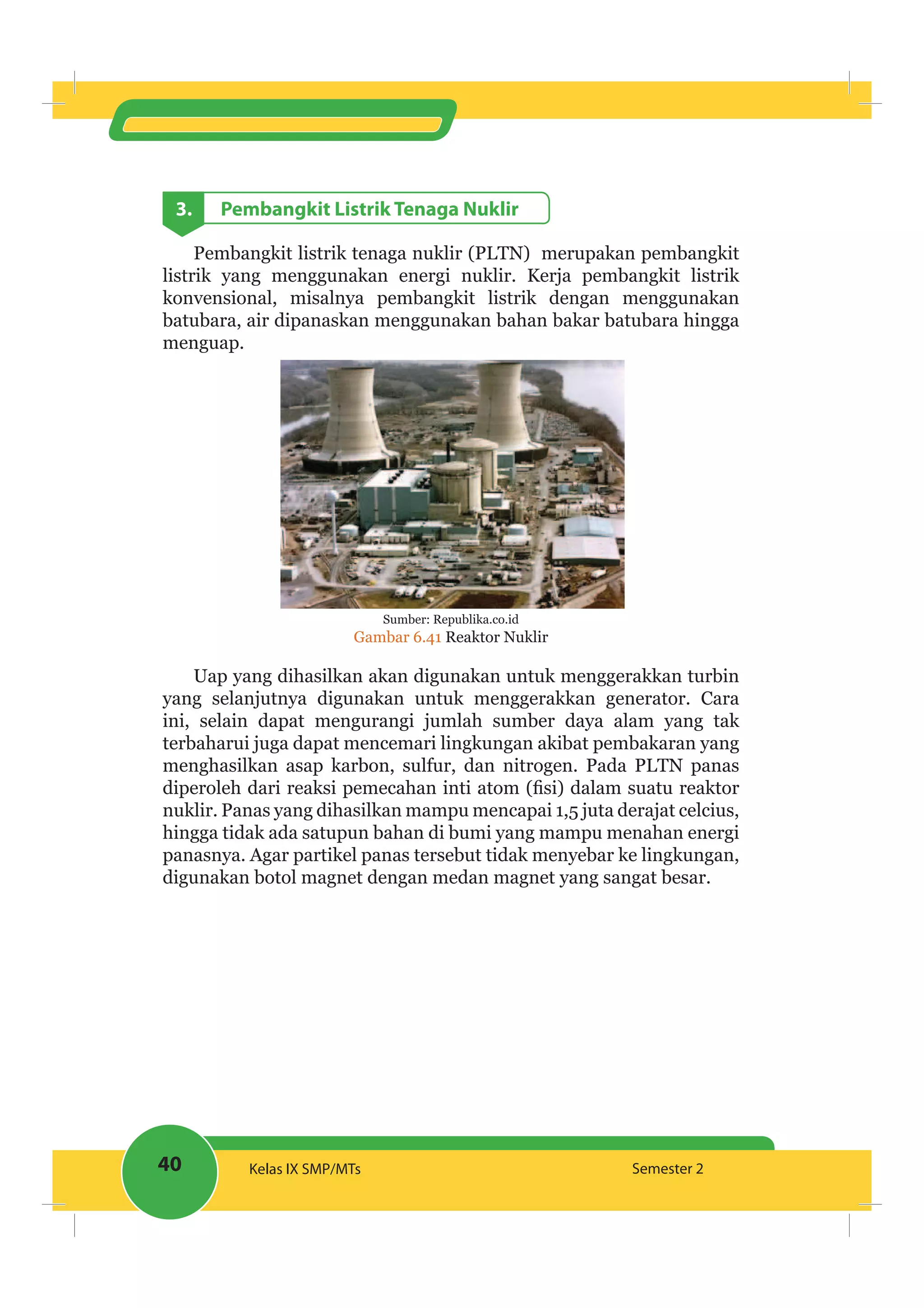 40 Kelas IX SMP/MTs Semester 2
3. Pembangkit Listrik Tenaga Nuklir
Pembangkit listrik tenaga nuklir (PLTN) merupakan pembangkit
listrik yang menggunakan energi nuklir. Kerja pembangkit listrik
konvensional, misalnya pembangkit listrik dengan menggunakan
batubara, air dipanaskan menggunakan bahan bakar batubara hingga
menguap.
Sumber: Republika.co.id
Gambar 6.41 Reaktor Nuklir
Uap yang dihasilkan akan digunakan untuk menggerakkan turbin
yang selanjutnya digunakan untuk menggerakkan generator. Cara
ini, selain dapat mengurangi jumlah sumber daya alam yang tak
terbaharui juga dapat mencemari lingkungan akibat pembakaran yang
menghasilkan asap karbon, sulfur, dan nitrogen. Pada PLTN panas
nuklir. Panas yang dihasilkan mampu mencapai 1,5 juta derajat celcius,
hingga tidak ada satupun bahan di bumi yang mampu menahan energi
panasnya. Agar partikel panas tersebut tidak menyebar ke lingkungan,
digunakan botol magnet dengan medan magnet yang sangat besar.
 