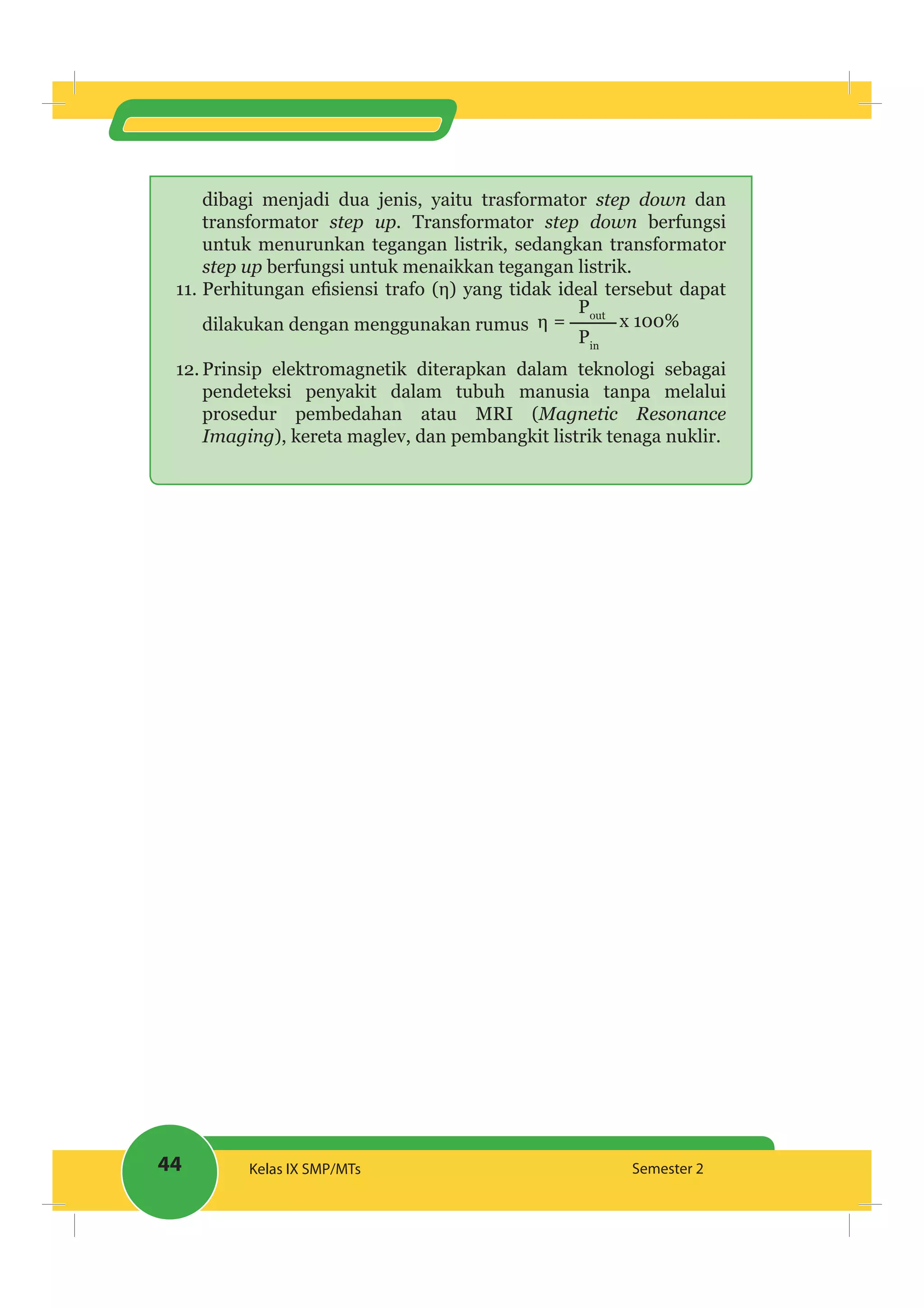 44 Kelas IX SMP/MTs Semester 2
dibagi menjadi dua jenis, yaitu trasformator step down dan
transformator step up. Transformator step down berfungsi
untuk menurunkan tegangan listrik, sedangkan transformator
step up berfungsi untuk menaikkan tegangan listrik.
11.
dilakukan dengan menggunakan rumus = x 100%
Pout
Pin
12. Prinsip elektromagnetik diterapkan dalam teknologi sebagai
pendeteksi penyakit dalam tubuh manusia tanpa melalui
prosedur pembedahan atau MRI (Magnetic Resonance
Imaging), kereta maglev, dan pembangkit listrik tenaga nuklir.
 