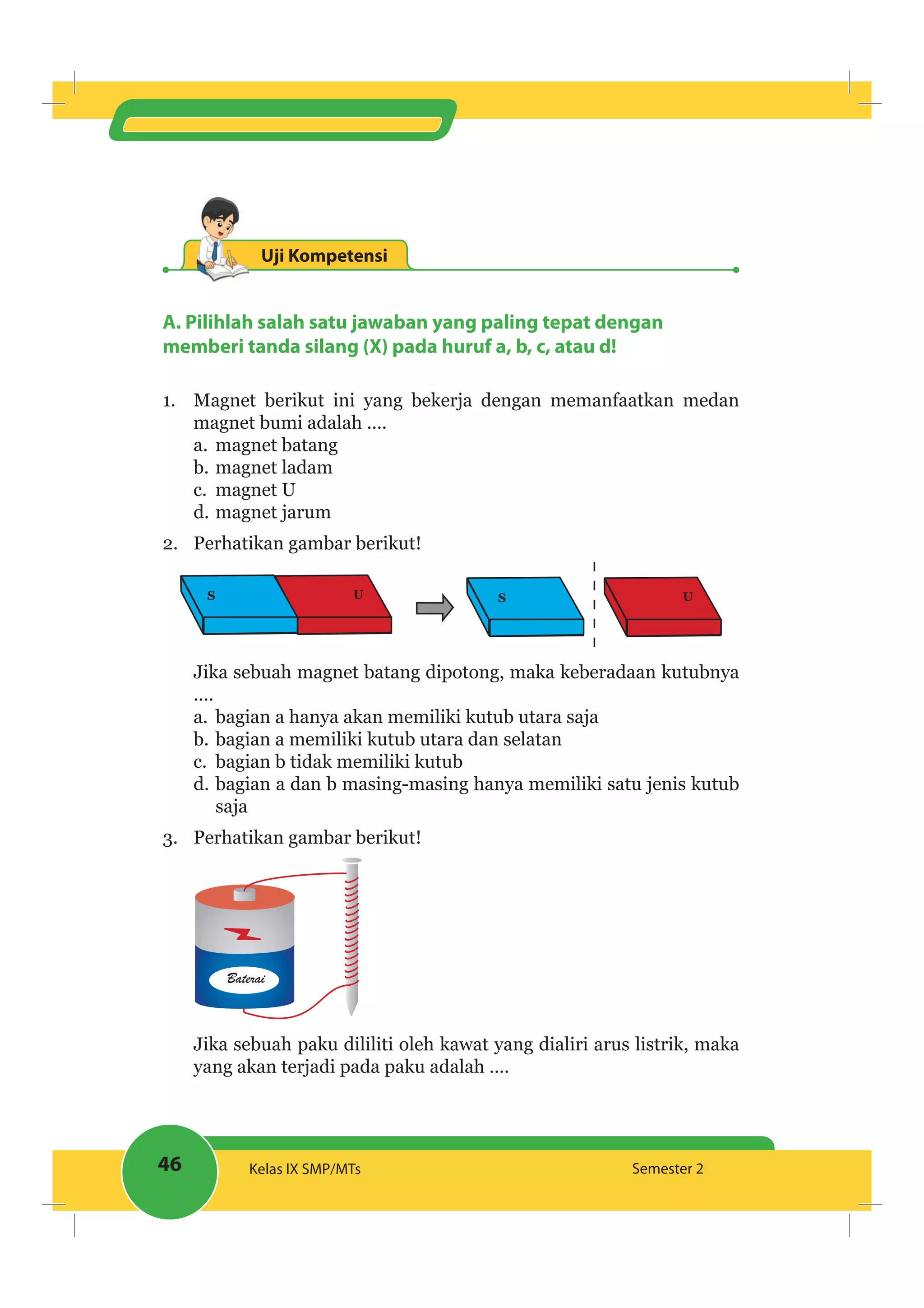 46 Kelas IX SMP/MTs Semester 2
Uji Kompetensi
A. Pilihlah salah satu jawaban yang paling tepat dengan
memberi tanda silang (X) pada huruf a, b, c, atau d!
1. Magnet berikut ini yang bekerja dengan memanfaatkan medan
magnet bumi adalah ....
a. magnet batang
b. magnet ladam
c. magnet U
d. magnet jarum
2. Perhatikan gambar berikut!
S U S U
Jika sebuah magnet batang dipotong, maka keberadaan kutubnya
....
a. bagian a hanya akan memiliki kutub utara saja
b. bagian a memiliki kutub utara dan selatan
c. bagian b tidak memiliki kutub
d. bagian a dan b masing-masing hanya memiliki satu jenis kutub
saja
3. Perhatikan gambar berikut!
Baterai
Jika sebuah paku dililiti oleh kawat yang dialiri arus listrik, maka
yang akan terjadi pada paku adalah ….
 