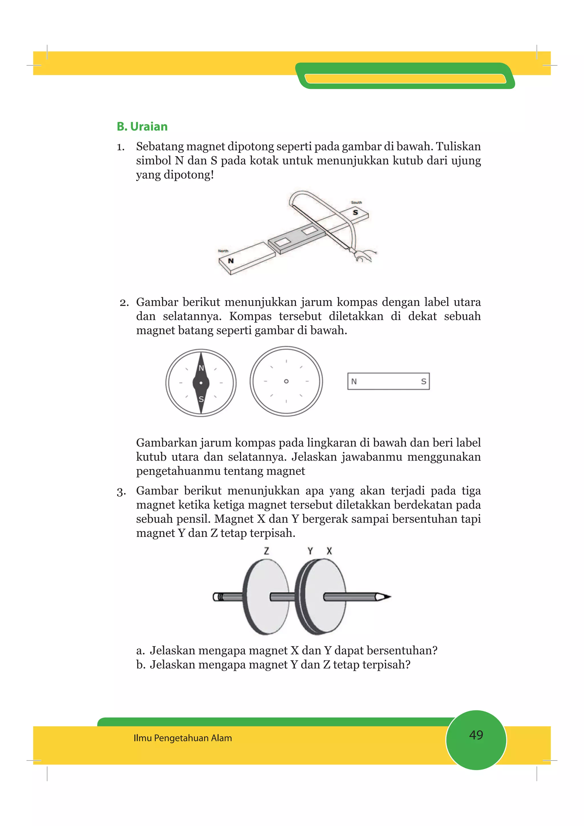 49Ilmu Pengetahuan Alam
B. Uraian
1. Sebatang magnet dipotong seperti pada gambar di bawah. Tuliskan
simbol N dan S pada kotak untuk menunjukkan kutub dari ujung
yang dipotong!
2. Gambar berikut menunjukkan jarum kompas dengan label utara
dan selatannya. Kompas tersebut diletakkan di dekat sebuah
magnet batang seperti gambar di bawah.
Gambarkan jarum kompas pada lingkaran di bawah dan beri label
kutub utara dan selatannya. Jelaskan jawabanmu menggunakan
pengetahuanmu tentang magnet
3. Gambar berikut menunjukkan apa yang akan terjadi pada tiga
magnet ketika ketiga magnet tersebut diletakkan berdekatan pada
sebuah pensil. Magnet X dan Y bergerak sampai bersentuhan tapi
magnet Y dan Z tetap terpisah.
a. Jelaskan mengapa magnet X dan Y dapat bersentuhan?
b. Jelaskan mengapa magnet Y dan Z tetap terpisah?
 