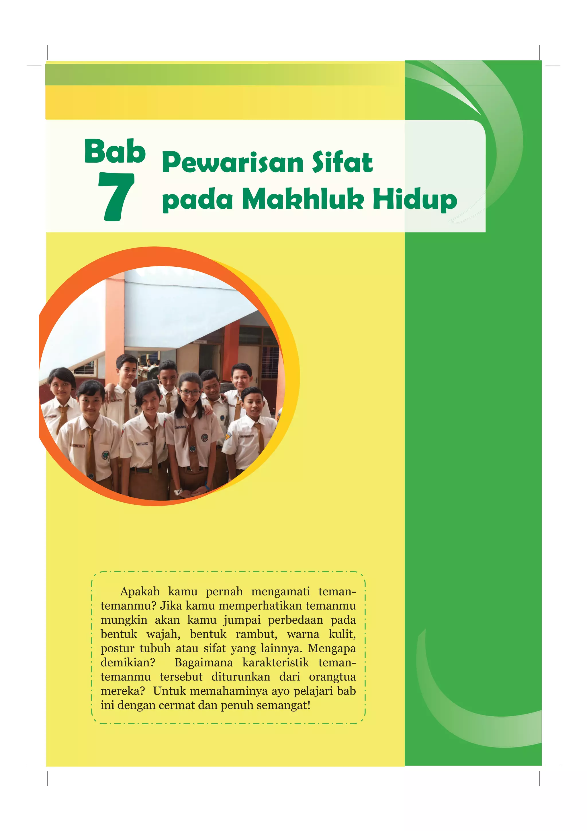 Bab
Apakah kamu pernah mengamati teman-
temanmu? Jika kamu memperhatikan temanmu
mungkin akan kamu jumpai perbedaan pada
bentuk wajah, bentuk rambut, warna kulit,
postur tubuh atau sifat yang lainnya. Mengapa
demikian? Bagaimana karakteristik teman-
temanmu tersebut diturunkan dari orangtua
mereka? Untuk memahaminya ayo pelajari bab
ini dengan cermat dan penuh semangat!
7
Pewarisan Sifat
pada Makhluk Hidup
 