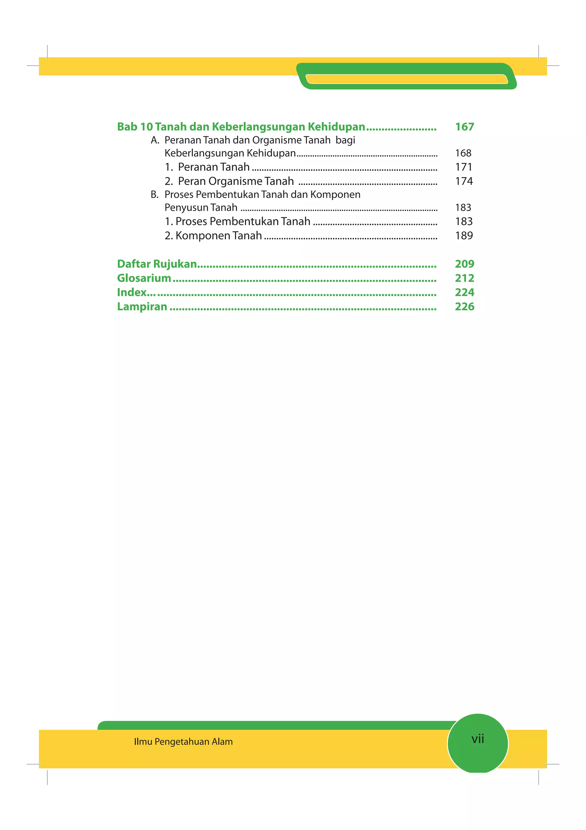 viiIlmu Pengetahuan Alam
Bab 10 Tanah dan Keberlangsungan Kehidupan....................... 167
A. Peranan Tanah dan Organisme Tanah bagi
Keberlangsungan Kehidupan............................................................... 168
1. Peranan Tanah............................................................................ 171
2. Peran Organisme Tanah ......................................................... 174
B. Proses Pembentukan Tanah dan Komponen
Penyusun Tanah ........................................................................................ 183
1. Proses Pembentukan Tanah ................................................... 183
2. Komponen Tanah....................................................................... 189
Daftar Rujukan.............................................................................. 209
Glosarium...................................................................................... 212
Index.............................................................................................. 224
Lampiran ....................................................................................... 226
 