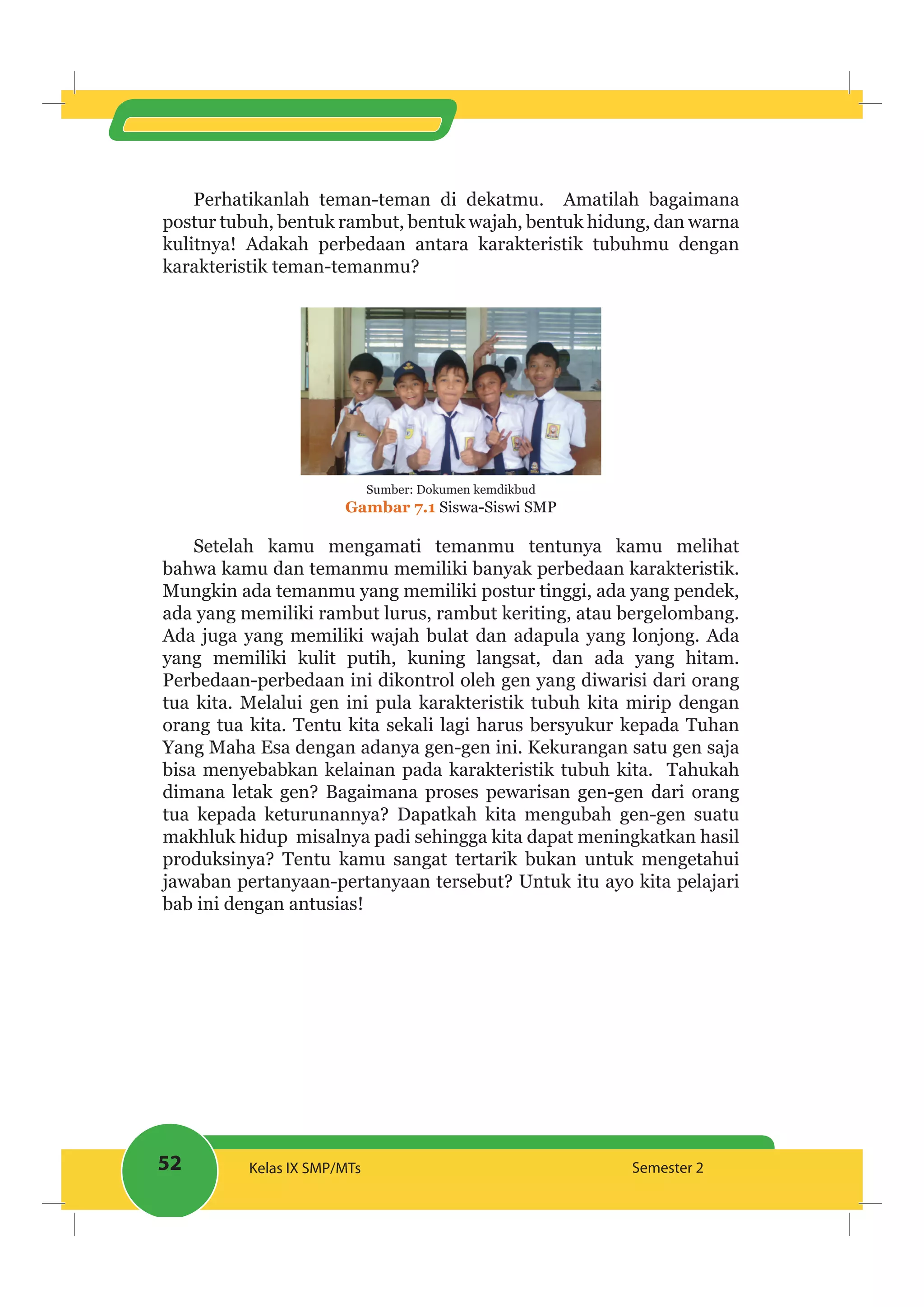 52 Kelas IX SMP/MTs Semester 2
Perhatikanlah teman-teman di dekatmu. Amatilah bagaimana
postur tubuh, bentuk rambut, bentuk wajah, bentuk hidung, dan warna
kulitnya! Adakah perbedaan antara karakteristik tubuhmu dengan
karakteristik teman-temanmu?
Sumber: Dokumen kemdikbud
Gambar 7.1 Siswa-Siswi SMP
Setelah kamu mengamati temanmu tentunya kamu melihat
bahwa kamu dan temanmu memiliki banyak perbedaan karakteristik.
Mungkin ada temanmu yang memiliki postur tinggi, ada yang pendek,
ada yang memiliki rambut lurus, rambut keriting, atau bergelombang.
Ada juga yang memiliki wajah bulat dan adapula yang lonjong. Ada
yang memiliki kulit putih, kuning langsat, dan ada yang hitam.
Perbedaan-perbedaan ini dikontrol oleh gen yang diwarisi dari orang
tua kita. Melalui gen ini pula karakteristik tubuh kita mirip dengan
orang tua kita. Tentu kita sekali lagi harus bersyukur kepada Tuhan
Yang Maha Esa dengan adanya gen-gen ini. Kekurangan satu gen saja
bisa menyebabkan kelainan pada karakteristik tubuh kita. Tahukah
dimana letak gen? Bagaimana proses pewarisan gen-gen dari orang
tua kepada keturunannya? Dapatkah kita mengubah gen-gen suatu
makhluk hidup misalnya padi sehingga kita dapat meningkatkan hasil
produksinya? Tentu kamu sangat tertarik bukan untuk mengetahui
jawaban pertanyaan-pertanyaan tersebut? Untuk itu ayo kita pelajari
bab ini dengan antusias!
 