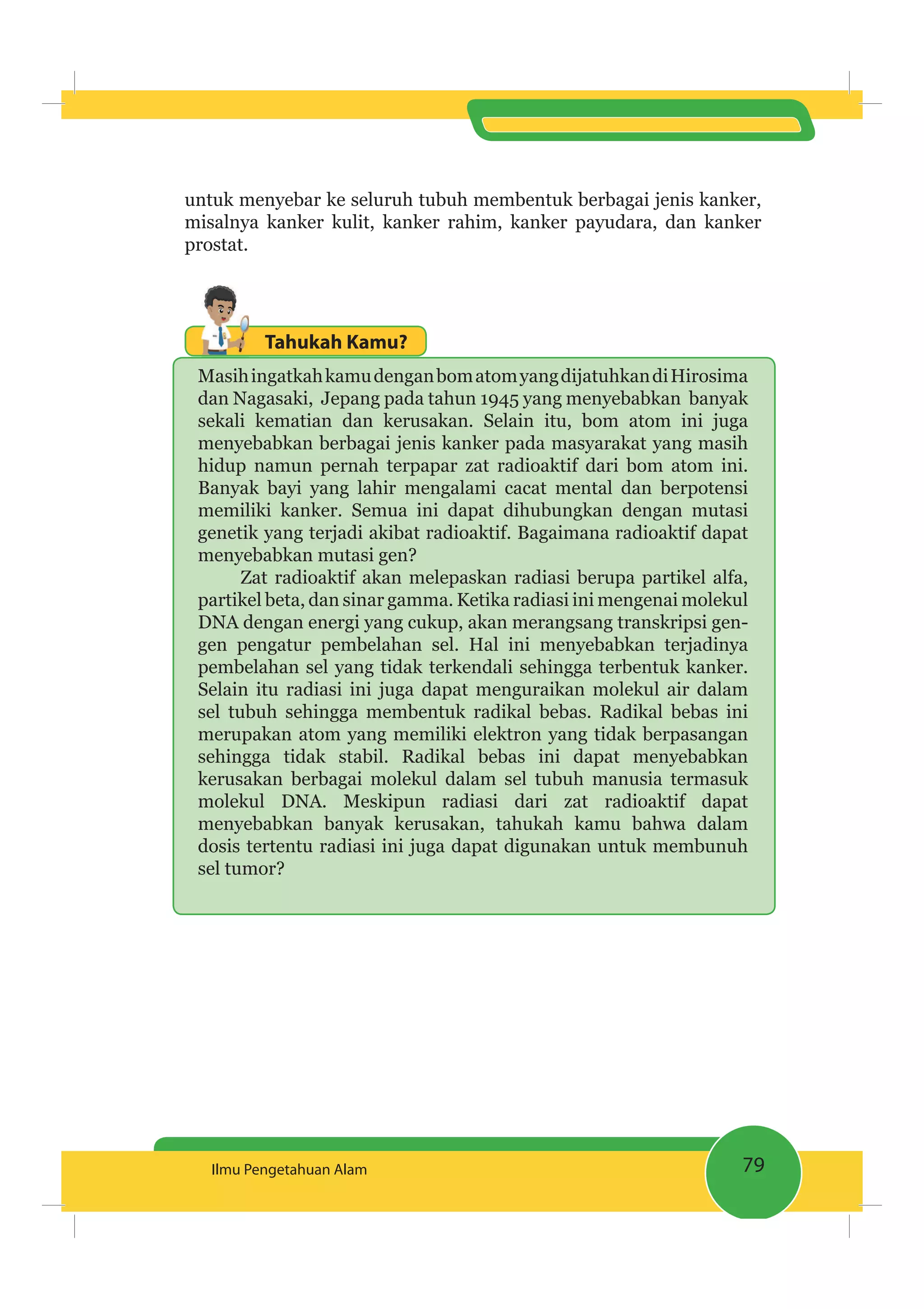 79Ilmu Pengetahuan Alam
untuk menyebar ke seluruh tubuh membentuk berbagai jenis kanker,
misalnya kanker kulit, kanker rahim, kanker payudara, dan kanker
prostat.
Tahukah Kamu?
MasihingatkahkamudenganbomatomyangdijatuhkandiHirosima
dan Nagasaki, Jepang pada tahun 1945 yang menyebabkan banyak
sekali kematian dan kerusakan. Selain itu, bom atom ini juga
menyebabkan berbagai jenis kanker pada masyarakat yang masih
hidup namun pernah terpapar zat radioaktif dari bom atom ini.
Banyak bayi yang lahir mengalami cacat mental dan berpotensi
memiliki kanker. Semua ini dapat dihubungkan dengan mutasi
genetik yang terjadi akibat radioaktif. Bagaimana radioaktif dapat
menyebabkan mutasi gen?
Zat radioaktif akan melepaskan radiasi berupa partikel alfa,
partikel beta, dan sinar gamma. Ketika radiasi ini mengenai molekul
DNA dengan energi yang cukup, akan merangsang transkripsi gen-
gen pengatur pembelahan sel. Hal ini menyebabkan terjadinya
pembelahan sel yang tidak terkendali sehingga terbentuk kanker.
Selain itu radiasi ini juga dapat menguraikan molekul air dalam
sel tubuh sehingga membentuk radikal bebas. Radikal bebas ini
merupakan atom yang memiliki elektron yang tidak berpasangan
sehingga tidak stabil. Radikal bebas ini dapat menyebabkan
kerusakan berbagai molekul dalam sel tubuh manusia termasuk
molekul DNA. Meskipun radiasi dari zat radioaktif dapat
menyebabkan banyak kerusakan, tahukah kamu bahwa dalam
dosis tertentu radiasi ini juga dapat digunakan untuk membunuh
sel tumor?
 