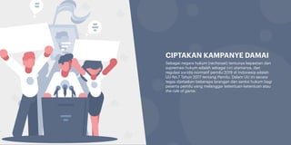 Sebagai negara hukum (rechstaat) tentunya kepastian dan
supremasi hukum adalah sebagai ciri utamanya, dan
regulasi yuridis normatif pemilu 2019 di Indonesia adalah
UU No.7 Tahun 2017 tentang Pemilu. Dalam UU ini secara
tegas dijelaskan beberapa larangan dan sanksi hukum bagi
peserta pemilu yang melanggar ketentuan-ketentuan atau
the rule of game.
CIPTAKAN KAMPANYE DAMAI
 