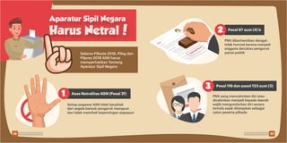 Aparatur Sipil Negara
Harus Netral!
Selama Pilkada 2018, Pileg dan
Pilpres 2019 ASN harus
memperhatikan Tentang
Aparatur Sipil Negara
Setiap pegawai ASN tidak berpihak
dari segala bentuk pengaruh manapun
dan tidak memihak kepentingan siapapun
PNS yang mencalonkan diri atau
dicalonkan menjadi kepada daerah
wajib mengundurkan diri secara
tertulis sejak ditetapkan sebagai
calon peserta pilkada
PNS diberhentikan dengan
tidak hormat karena menjadi
anggota dan/atau pengurus
partai politik
Asas Netralitas ASN (Pasal 2f)
Pasal 87 ayat (4) b
Pasal 119 dan pasal 123 ayat (3)
DIBERHENTIKAN
1.
2.
3.
38 39Pemilu Damai, Lebih Asyik Pemilu Damai, Lebih Asyik
 