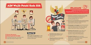 Sesuai Peraturan
Pemerintah No.42/2004
Tentang Pembinaan Jiwa Korps dan
Kode Etik Pegawai Negeri Sipil
PNS wajib menghindari konflik
kepentingan pribadi, kelompok
ataupun golongan
ASN Wajib Patuhi Kode Etik
Pasal 11c
DILARANG
melakukan perbuatan yang mengarah
pada keberpihakan salah satu calon/mengindikasikan
terlibat politik praktis/berafiliasi dengan partai politik
Melakukan pendekatan terhadap partai politik
terkait rencana pengusulan dirinya ataupun
orang lain sebagai bakal calon kepada
daerah/wakil kepala daerah
Memasang spanduk/baliho yang mempromosikan
dirinya ataupun orang lain sebagai bakal calon
kepala daerah/wakil kepala daerah
Mendeklarasikan dirinya sebagai
bakal calon kepala daerah/wakil
kepala daerah Menghadiri deklarasi bakal calon/bakal
pasangan calon kepala daerah/wakil kepala daerah
dengan/tanpa menggunakan atribut
bakal pasangan calon/atribut
partai politik
Mengunggah, menanggapi (seperti like, komentar)
/menyebarluaskan gambar/foto serta visi dan misi
bakal calon/bakal pasangan calon kepala daerah
melalui media online maupun media sosial
Melakukan foto bersama dengan bakal calon
kepala daerah/wakil kepala daerah dengan
mengikuti simbol tangan/gerakan yang
digunakan sebagai bentuk keberpihakan
Menjadi pembicara/ narasumber
pada kegiatan pertemuan
partai politik
40 41Pemilu Damai, Lebih Asyik Pemilu Damai, Lebih Asyik
 