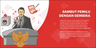 SAMBUT PEMILU
DENGAN GEMBIRA
Setelah Rancangan Undang-Undang Pemilu disahkan
menjadi UU, maka Komisi Pemilihan Umum (KPU)
memulai tahapan persiapan Pemilihan Umum 2019.
Persiapan Pemilu 2019 harus lebih matang karena
Pemilihan Legislatif (Pileg) dan Pemilihan Presiden
(Pilpres) 2019 akan digelar serentak pada 17 April 2019.
Integritas dan kredibilitas penyelenggaraan Pemilu
perlu terus dijaga, sehingga kualitas Pemilu dapat terus
ditingkatkan. Sebab, pemimpin Indonesia yang kredibel
dihasilkan oleh penyelenggara Pemilu yang berkualitas
dan berintegritas
 
