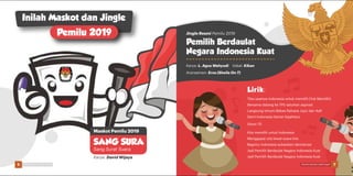 Inilah Maskot dan Jingle
Pemilu 2019
Karya: David Wijaya
SANG SURA
Sang Surat Suara
Maskot Pemilu 2019
Karya: L. Agus Wahyudi
Aransemen: Eros (Sheila On 7)
Vokal: Kikan
Jingle Resmi Pemilu 2019
Pemilih Berdaulat
Negara Indonesia Kuat
(Ayoo !!!)
Kita memilih untuk Indonesia
Menggapai cita lewat suara kita
Bagimu Indonesia sukseskan demokrasi
Jadi Pemilih Berdaulat Negara Indonesia Kuat
Jadi Pemilih Berdaulat Negara Indonesia Kuat
Tiba saatnya Indonesia untuk memilih (Yuk Memilih)
Bersama datang ke TPS salurkan aspirasi
Langsung Umum Bebas Rahasia Jujur dan Adil
Demi Indonesia Damai Sejahtera
Lirik:
6 7Pemilu Damai, Lebih Asyik Pemilu Damai, Lebih Asyik
 