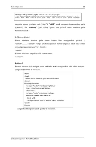 Buku belajar siswa     12 
Buku Pemrograman Web | SMK Bhinus
mengatur ukuran ketebalan garis (“pixel”), ”width” untuk mengatur ukuran panjang garis
(“persen”), dan “noshade” (garis solid). Syntax atau perintah untuk membuat garis
horizontal adalah :
f) Elemen <Center>
Untuk membuat perataan pada semua konten bisa menggunakan perintah :
<center>............</center>. Fungsi tersebut digunakan merata tengahkan objek atau konten
sebagai pengganti paragraf <p>. Contoh :
<center>
Kalimat ini di rata tengahkan oleh elemen center
</center>
Latihan 3
Buatlah halaman web dengan nama latihanhr.html menggunakan teks editor notepad,
dengan kode seperti di bawah ini.
Dengan hasil tampilan seperti gambar di bawah ini.
<hr align=“left”|”center”|”right” size=“1”|”2”|”3”|”4”|”5”|”6” 
width=“10%”|”20%”|”30%”|”40%”|”50%”|”60%”|”70%”|”80%”|”90%”|”100%” noshade> 
<html> 
<head> 
   <title>Latihan Membuat garis Horizontal</title> 
</head> 
<body bgcolor=blue> 
    <h1 align=“center”><font color=lightblue> 
    DINAS PENDIDIKAN JAWA TENGAH 
    </font></h1> 
    <h2 align=“center”><font color=yellow> 
     PEMERINTAH KABUPATEN KENDAL 
     </font></h2> 
      <hr align=“center” size=“5” width=“100%” noshade> 
</body> 
</html> 
 
