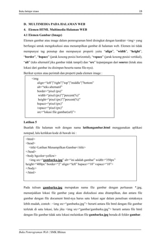 Buku belajar siswa     19 
Buku Pemrograman Web | SMK Bhinus
D. MULTIMEDIA PADA HALAMAN WEB
4. Elemen HTML Multimedia Halaman WEB
4.1 Elemen Gambar (Image)
Elemen gambar atau image dalam pemrograman html disingkat dengan karakter <img> yang
berfungsi untuk mengeksekusi atau menampilkan gambar di halaman web. Elemen ini tidak
mempunyai tag penutup dan mempunyai properti yaitu “align”, ”width”, “height”,
“border”, “hspace” (jarak kosong posisi horizontal), “vspace” (jarak kosong posisi vertikal),
“alt” (teks alternatif jika gambar tidak tampil) dan “src” kepanjangan dari source (letak atau
lokasi dari gambar itu disimpan beserta nama file-nya).
Berikut syntax atau perintah dan properti pada elemen image :
Latihan 5
Buatlah file halaman web dengan nama latihangambar.html menggunakan aplikasi
notepad, lalu ketikkan kode di bawah ini :
Pada tulisan gambarku.jpg merupakan nama file gambar dengan perluasan *.jpg,
menunjukkan lokasi file gambar yang akan dieksekusi atau ditampilkan, dan antara file
gambar dengan file document html-nya harus satu lokasi agar dalam penulisan sintaksnya
lebih mudah, contoh : <img src=“gambarku.jpg”> berarti antara file html dengan file gambar
terletak di satu lokasi, lalu jika <img src=“gambar/gambarku.jpg”> berarti antara file html
dengan file gambar tidak satu lokasi melainkan file gambarku.jpg berada di folder gambar.
<img
align=“left”|”right”|”top”|”middle”|”bottom”
alt=“teks alternatif”
border=“pixel (px)”
width=“pixel (px)”|”percent(%)”
height=“pixel (px)”|”percent(%)”
hspace=“pixel (px)”
vspace=“pixel (px)”
src=“lokasi file gambar(url)”>
<html>
<head>
<title>Latihan Menampilkan Gambar</title>
</head>
<body bgcolor=yellow>
<img src=“gambarku.jpg” alt=“ini adalah gambar” width=“350px”
height=“400px” border=“2” align=“left” hspace=“10” vspace=“10”>
</body>
</html>
 
 