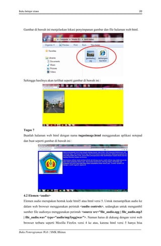 Buku belajar siswa     20 
Buku Pemrograman Web | SMK Bhinus
Gambar di bawah ini menjelaskan lokasi penyimpanan gambar dan file halaman web html.
Sehingga hasilnya akan terlihat seperti gambar di bawah ini :
Tugas 7
Buatlah halaman web html dengan nama tugasimage.html menggunakan aplikasi notepad
dan buat seperti gambar di bawah ini :
4.2 Elemen <audio>
Elemen audio merupakan bentuk kode html5 atau html versi 5. Untuk menampilkan audio ke
dalam web browser menggunakan perintah <audio controls>, sedangkan untuk mengambil
sumber file audionya menggunakan perintah <source src=”file_audio.ogg | file_audio.mp3
| file_audio.wav” type=”audio/mp3|ogg|wav”>. Namun harus di dukung dengan versi web
browser terbaru seperti Mozilla Firefox versi 4 ke atas, karena html versi 5 hanya bisa
 