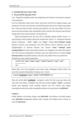 Buku belajar siswa     23 
Buku Pemrograman Web | SMK Bhinus
E. HYPERLINK HALAMAN WEB
5. Elemen HTML Hyperlink WEB
Link / Hyperlink merupakan tautan atau penghubung dari halaman web menuju ke halaman
web yang lainnya.
Link bisa diibaratkan seperti pintu rumah, setiap pintu rumah berisi ruangan-ruangan yang
mempunyai isi konten atau informasi yang berbeda dengan yang lainnya. Begitu juga dengan
link, setiap nama link mewakili masing-masing halaman web, ada yang sebagai Link menu
utama, ada yang berfungsi untuk menampilkan sekilas informasi dan ada juga yang berfungsi
sebagai portal untuk menuju halaman web ditempat lain.
Dalam pemrograman html atau web, link di simbolkan dengan karakter elemen <a>,
yang berfungsi untuk membuat sebuah teks menjadi link. Elemen <a> mempunyai beberapa
properti, diantaranya : “href”, “name”, dan “target”. Properti href berfungsi sebagai
hypertext reference yang mempunyai nilai URI (uniform resource identifier) yang akan
menghubungkan ke eksternal halaman web. Properti “name” berfungsi untuk
menghubungkan ke tempat tujuan dalam halaman web, sedangkan nilai atribut atau properti
link /URI yang hanya digunakan ke halaman yang sama adalah anchor (#). Properti target
berfungsi untuk menampilkan halaman web pada suatu jendela frame atau jendela baru.
Perintah atau syntax untuk membuat link :
Dalam dunia web, Link merupakan syarat utama untuk membangun sebuah website, dan
syarat link minimal membutuhkan 2 halaman web. Contoh :
Pada nilai atribut href=“profil.html”, merupakan sumber file html yang akan dituju oleh
suatu link untuk dibuka, sedangkan nilai atribut dari properti target=“_blank”, merupakan
metode yang digunakan untuk membuka halaman web link tersebut yaitu dengan
menampilkan jendela baru untuk menampilkan halaman web yang bernama “profil.html”.
Latihan 8
buatlah halaman web pertama dengan nama link1.html dan halaman web kedua dengan
nama link2.html menggunakan aplikasi editor notepad, lalu ketikkan kode di bawah ini
untuk file link1.html :
<a href="uri" name="name“ target="_blank"|"parent"|"_top"|"_self">
...........................
</a>
<a href=“profil.html” target=“_blank”>LINK PROFIL</a> 
 