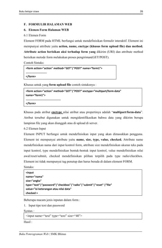 Buku belajar siswa     26 
Buku Pemrograman Web | SMK Bhinus
F. FORMULIR HALAMAN WEB
6. Elemen Form Halaman WEB
6.1 Elemen Form
Element FORM pada HTML berfungsi untuk mendefinisikan formulir interaktif. Element ini
mempunyai attribute yaitu action, name, enctype (khusus form upload file) dan method.
Attribute action berisikan aksi terhadap form yang dikirim (URI) dan attribute method
berisikan metode form melakukan proses pengiriman(GET/POST).
Contoh Sintaks:
Khusus untuk yang form upload file contoh sintaksnya :
Khusus pada atribut enctype nilai atribut atau propertinya adalah “multipart/form-data”.
Atribut tersebut digunakan untuk mengidentifikasikan bahwa data yang dikirim berupa
lampiran file yang akan diunggah atau di upload di server.
6.2 Elemen Input
Element INPUT berfungsi untuk mendefinisikan input yang akan dimasukkan pengguna.
Element ini mempunyai attribute yaitu name, size, type, value, checked. Attribute name
mendefinisikan nama dari input kontrol form, attribute size mendefinisikan ukuran teks pada
input kontrol, type mendefinisikan bentuk-bentuk input kontrol, value mendefinisikan nilai
awal/reset/submit, checked mendefinisikan pilihan terpilih pada type radio/checkbox.
Element ini tidak mempunyai tag penutup dan harus berada di dalam element FORM.
Sintaks:
Beberapa macam jenis inputan dalam form :
1. Input tipe text dan password
Syntax :
Hasil :
<form action="action" method="GET"|"POST“ name=“form1”> 
........................... 
</form>  
<form action="action" method="GET"|"POST“ enctype=“multipart/form‐data” 
name=“form1”> 
.............................................  
</form>  
<input 
name="nama" 
size="angka" 
type="text“|”password”|"checkbox"|"radio"|"submit"|"reset“ |”file”  
value="isi keterangan atau nilai data" 
checked > 
<input name=“text” type=“text” size=“40”> 
 