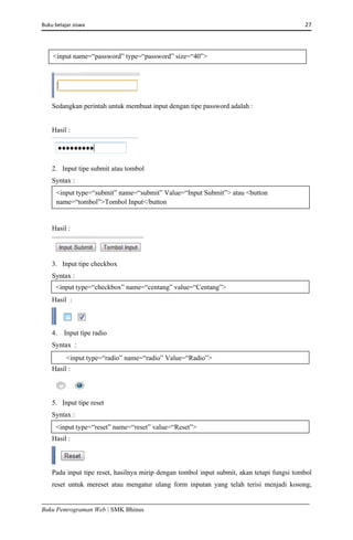 Buku belajar siswa     27 
Buku Pemrograman Web | SMK Bhinus
Sedangkan perintah untuk membuat input dengan tipe password adalah :
Hasil :
2. Input tipe submit atau tombol
Syntax :
Hasil :
3. Input tipe checkbox
Syntax :
Hasil :
4. Input tipe radio
Syntax :
Hasil :
5. Input tipe reset
Syntax :
Hasil :
Pada input tipe reset, hasilnya mirip dengan tombol input submit, akan tetapi fungsi tombol
reset untuk mereset atau mengatur ulang form inputan yang telah terisi menjadi kosong,
<input name=“password” type=“password” size=“40”> 
<input type=“submit” name=“submit” Value=“Input Submit”> atau <button
name=“tombol”>Tombol Input</button 
<input type=“checkbox” name=“centang” value=“Centang”>
<input type=“radio” name=“radio” Value=“Radio”>
<input type=“reset” name=“reset” value=“Reset”>
 