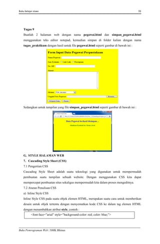 Buku belajar siswa     31 
Buku Pemrograman Web | SMK Bhinus
Tugas 9
Buatlah 2 halaman web dengan nama pegawai.html dan simpan_pegawai.html
menggunakan teks editor notepad, kemudian simpan di folder kalian dengan nama
tugas_praktikum dengan hasil untuk file pegawai.html seperti gambar di bawah ini :
Sedangkan untuk tampilan yang file simpan_pegawai.html seperti gambar di bawah ini :
G. STYLE HALAMAN WEB
7. Cascading Style Sheet (CSS)
7.1 Pengertian CSS
Cascading Style Sheet adalah suatu teknologi yang digunakan untuk mempermudah
pembuatan suatu tampilan sebuah website. Dengan menggunakan CSS kita dapat
mempercepat pembuatan situs sekaligus mempermudah kita dalam proses mengeditnya.
7.2 Aturan Penulisan CSS
a) Inline Style CSS
Inline Style CSS pada suatu objek elemen HTML, merupakan suatu cara untuk memberikan
desain untuk objek tertentu dengan menyematkan kode CSS ke dalam tag elemen HTML
dengan menambahkan atribut style, contoh :
<font face=”arial” style=”background-color: red; color: blue;”>
 