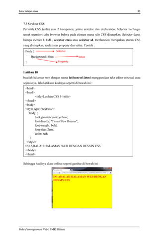 Buku belajar siswa     33 
Buku Pemrograman Web | SMK Bhinus
7.3 Struktur CSS
Perintah CSS terdiri atas 2 komponen, yakni selector dan declaration. Selector berfungsi
untuk memberi tahu browser bahwa pada elemen mana rule CSS diterapkan. Selector dapat
berupa elemen HTML, selector class atau selector id. Declaration merupakan aturan CSS
yang diterapkan, terdiri atas property dan value. Contoh :
Latihan 10
buatlah halaman web dengan nama latihancss1.html menggunakan teks editor notepad atau
sejenisnya, lalu ketikkan kodenya seperti di bawah ini :
Sehingga hasilnya akan terlihat seperti gambar di bawah ini :
<html>
<head>
<title>Latihan CSS 1</title>
</head>
<body>
<style type="text/css">
body {
background-color: yellow;
font-family: "Times New Roman";
font-weight: bold;
font-size: 2em;
color: red;
}
</style>
INI ADALAH HALAMAN WEB DENGAN DESAIN CSS
</body>
</html> 
Body {
Background: blue;
}
Selector 
Value 
Property 
 