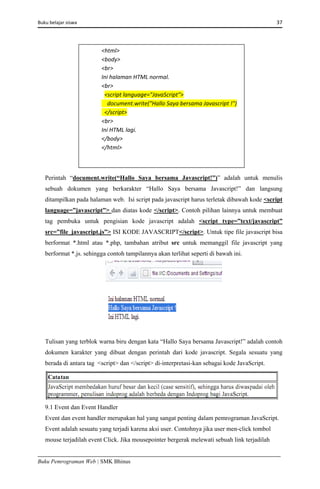 Buku belajar siswa     37 
Buku Pemrograman Web | SMK Bhinus
Perintah “document.write(“Hallo Saya bersama Javascript!”)” adalah untuk menulis
sebuah dokumen yang berkarakter “Hallo Saya bersama Javascript!” dan langsung
ditampilkan pada halaman web. Isi script pada javascript harus terletak dibawah kode <script
language=”javascript”> dan diatas kode </script>. Contoh pilihan lainnya untuk membuat
tag pembuka untuk pengisian kode javascript adalah <script type=”text/javascript”
src=”file_javascript.js”> ISI KODE JAVASCRIPT</script>. Untuk tipe file javascript bisa
berformat *.html atau *.php, tambahan atribut src untuk memanggil file javascript yang
berformat *.js. sehingga contoh tampilannya akan terlihat seperti di bawah ini.
Tulisan yang terblok warna biru dengan kata “Hallo Saya bersama Javascript!” adalah contoh
dokumen karakter yang dibuat dengan perintah dari kode javascript. Segala sesuatu yang
berada di antara tag <script> dan </script> di-interpretasi-kan sebagai kode JavaScript.
9.1 Event dan Event Handler
Event dan event handler merupakan hal yang sangat penting dalam pemrograman JavaScript.
Event adalah sesuatu yang terjadi karena aksi user. Contohnya jika user men-click tombol
mouse terjadilah event Click. Jika mousepointer bergerak melewati sebuah link terjadilah
<html>  
<body>  
<br>  
Ini halaman HTML normal.  
<br>  
  <script language="JavaScript">  
    document.write("Hallo Saya bersama Javascript !")  
  </script>  
<br>  
Ini HTML lagi.  
</body>  
</html>  
 
 