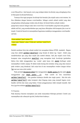 Buku belajar siswa     38 
Buku Pemrograman Web | SMK Bhinus
event MouseOver. Ada banyak event yang terdapat dalam JavaScript yang selengkapnya bisa
di lihat pada JavaScript Reference.
Tentunya kita ingin program JavaScript kita bereaksi jika terjadi suatu event tertentu. Ini
bisa dilakukan dengan bantuan event-handlers. Sebagai contoh sebuah tombol yang akan
mengeluarkan sebuah popup window jika di-tekan. Ini berarti bahwa sebuah window
popup harus muncul sebagai reaksi dari event Click. Event-handler yang harus kita gunakan
adalah onClick, yang memberitahukan apa yang harus dikerjakan oleh komputer jika event ini
terjadi. Contoh di bawah ini menunjukkan bagaimana mudahnya menggunakan event-handler
onClick:
<form method=”post” action=””>
<input type="button" value="Click me" onClick="alert('Ya')">
</form>
Setelah membuat form dan sebuah tombol (ini merupakan bahasa HTML standard) . Bagian
yang baru adalah onClick="alert('Ya')" yang berada di dalam tag <input>. Inilah yang
mendefinisikan apa yang akan terjadi jika tombol ditekan. Jadi jika terjadi event Click,
komputer akan mengeksekusi alert('Ya'), yang merupakan kode JavaScript (perhatikan
bahwa kita tidak menggunakan tag <script> pada kasus ini). alert() berfungsi untuk
menampilkan window popup. Di dalam tanda kurung kita tentukan string yang akan muncul
pada window yang dimaksud. Jadi script kita di atas menampilkan window dengan tulisan
'Ya' saat user men-click tombol.
Pada perintah document.write() kita menggunakan double quotes (") dan pada alert()
menggunakan juga single quotes ('), Pada contoh ini kita menuliskan
onClick="alert('Ya')" – kita gunakan keduanya (double dan single quote) . Jika kita tulis
onClick="alert("Ya")" maka komputer akan bingung mana yang menjadi bagian event-
handler onClick dan mana yang bukan. Urutan penggunaannya tidak menjadi masalah. Jadi
bisa juga kita tuliskan onClick='alert("Ya")'.
9.2 Function
Pada dasarnya function merupakan cara untuk menyatukan beberapa perintah. Contoh cara
menampilkan teks sebanyak tiga kali, berikut baris kodenya :
 
