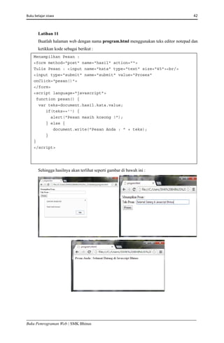 Buku belajar siswa     42 
Buku Pemrograman Web | SMK Bhinus
Latihan 11
Buatlah halaman web dengan nama program.html menggunakan teks editor notepad dan
ketikkan kode sebagai berikut :
Sehingga hasilnya akan terlihat seperti gambar di bawah ini :
Menampilkan Pesan :
<form method="post" name="hasil" action="">
Tulis Pesan : <input name="kata" type="text" size="45"><br/>
<input type="submit" name="submit" value="Proses"
onClick="pesan()">
</form>
<script language="javascript">
function pesan() {
var teks=document.hasil.kata.value;
if(teks=='') {
alert("Pesan masih kosong !");
} else {
document.write("Pesan Anda : " + teks);
}
}
</script> 
 
