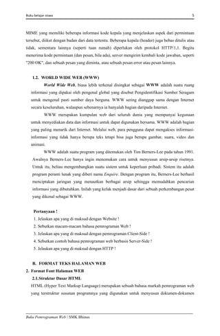 Buku belajar siswa     5 
Buku Pemrograman Web | SMK Bhinus
MIME yang memiliki beberapa informasi kode kepala yang menjelaskan aspek dari permintaan
tersebut, diikut dengan badan dari data tertentu. Beberapa kepala (header) juga bebas ditulis atau
tidak, sementara lainnya (seperti tuan rumah) diperlukan oleh protokol HTTP/1,1. Begitu
menerima kode permintaan (dan pesan, bila ada), server mengirim kembali kode jawaban, seperti
"200 OK", dan sebuah pesan yang diminta, atau sebuah pesan error atau pesan lainnya.
1.2. WORLD WIDE WEB (WWW)
World Wide Web, biasa lebih terkenal disingkat sebagai WWW adalah suatu ruang
informasi yang dipakai oleh pengenal global yang disebut Pengidentifikasi Sumber Seragam
untuk mengenal pasti sumber daya berguna. WWW sering dianggap sama dengan Internet
secara keseluruhan, walaupun sebenarnya ia hanyalah bagian daripada Internet.
WWW merupakan kumpulan web dari seluruh dunia yang mempunyai kegunaan
untuk menyediakan data dan informasi untuk dapat digunakan bersama. WWW adalah bagian
yang paling menarik dari Internet. Melalui web, para pengguna dapat mengakses informasi-
informasi yang tidak hanya berupa teks tetapi bisa juga berupa gambar, suara, video dan
animasi.
WWW adalah suatu program yang ditemukan oleh Tim Berners-Lee pada tahun 1991.
Awalnya Berners-Lee hanya ingin menemukan cara untuk menyusun arsip-arsip risetnya.
Untuk itu, beliau mengembangkan suatu sistem untuk keperluan pribadi. Sistem itu adalah
program peranti lunak yang diberi nama Enquire. Dengan program itu, Berners-Lee berhasil
menciptakan jaringan yang menautkan berbagai arsip sehingga memudahkan pencarian
informasi yang dibutuhkan. Inilah yang kelak menjadi dasar dari sebuah perkembangan pesat
yang dikenal sebagai WWW.
Pertanyaan !
1. Jelaskan apa yang di maksud dengan Website !
2. Sebutkan macam-macam bahasa pemrograman Web !
3. Jelaskan apa yang di maksud dengan pemrograman Client-Side !
4. Sebutkan contoh bahasa pemrograman web berbasis Server-Side !
5. Jelaskan apa yang di maksud dengan HTTP !
B. FORMAT TEKS HALAMAN WEB
2. Format Font Halaman WEB
2.1.Struktur Dasar HTML
HTML (Hyper Text Markup Language) merupakan sebuah bahasa markah pemrograman web
yang terstruktur susunan programnya yang digunakan untuk menyusun dokumen-dokumen
 