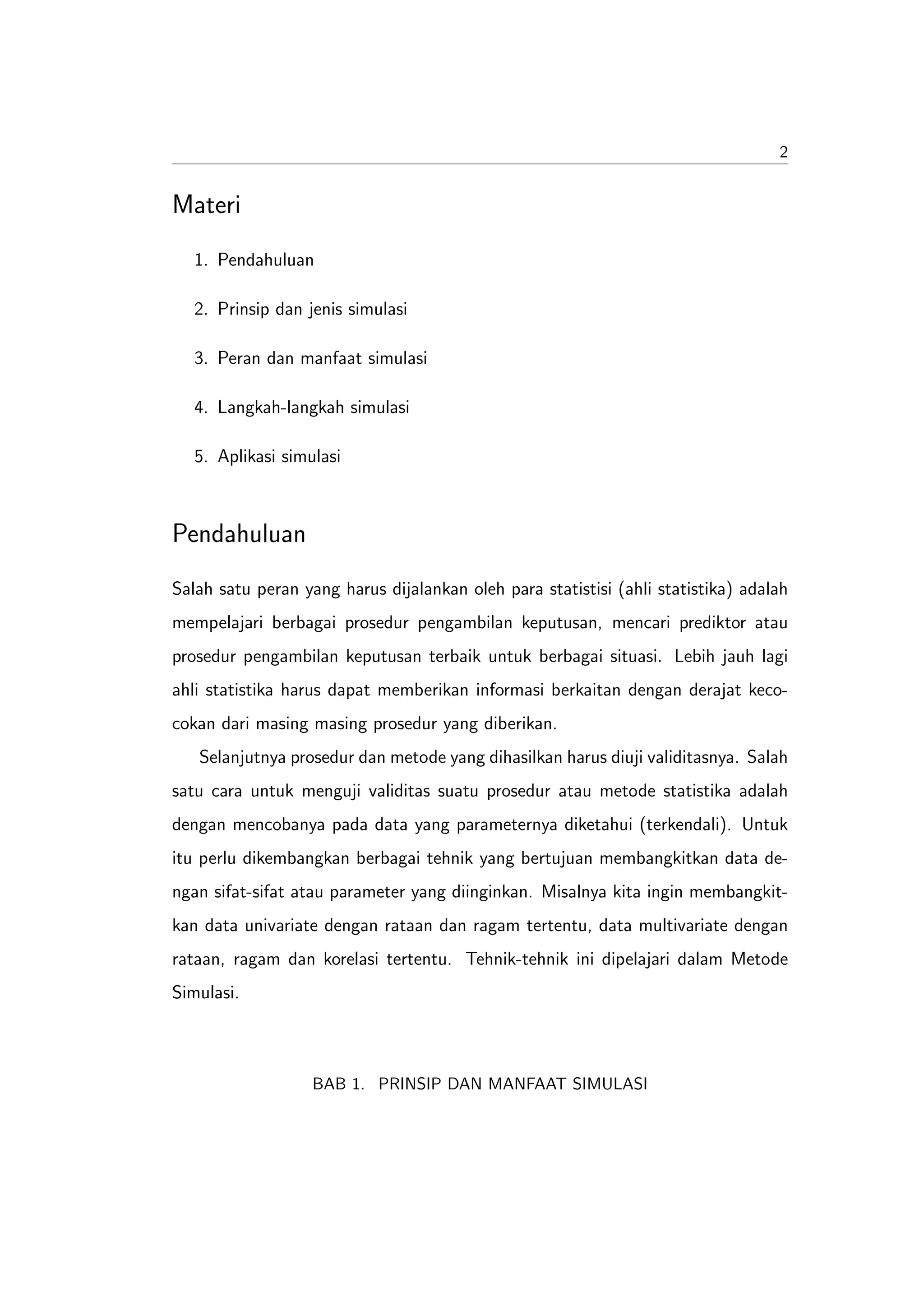 2


Materi
   1. Pendahuluan

   2. Prinsip dan jenis simulasi

   3. Peran dan manfaat simulasi

   4. Langkah-langkah simulasi

   5. Aplikasi simulasi



Pendahuluan
Salah satu peran yang harus dijalankan oleh para statistisi (ahli statistika) adalah
mempelajari berbagai prosedur pengambilan keputusan, mencari prediktor atau
prosedur pengambilan keputusan terbaik untuk berbagai situasi. Lebih jauh lagi
ahli statistika harus dapat memberikan informasi berkaitan dengan derajat keco-
cokan dari masing masing prosedur yang diberikan.
   Selanjutnya prosedur dan metode yang dihasilkan harus diuji validitasnya. Salah
satu cara untuk menguji validitas suatu prosedur atau metode statistika adalah
dengan mencobanya pada data yang parameternya diketahui (terkendali). Untuk
itu perlu dikembangkan berbagai tehnik yang bertujuan membangkitkan data de-
ngan sifat-sifat atau parameter yang diinginkan. Misalnya kita ingin membangkit-
kan data univariate dengan rataan dan ragam tertentu, data multivariate dengan
rataan, ragam dan korelasi tertentu. Tehnik-tehnik ini dipelajari dalam Metode
Simulasi.



                   BAB 1. PRINSIP DAN MANFAAT SIMULASI
 