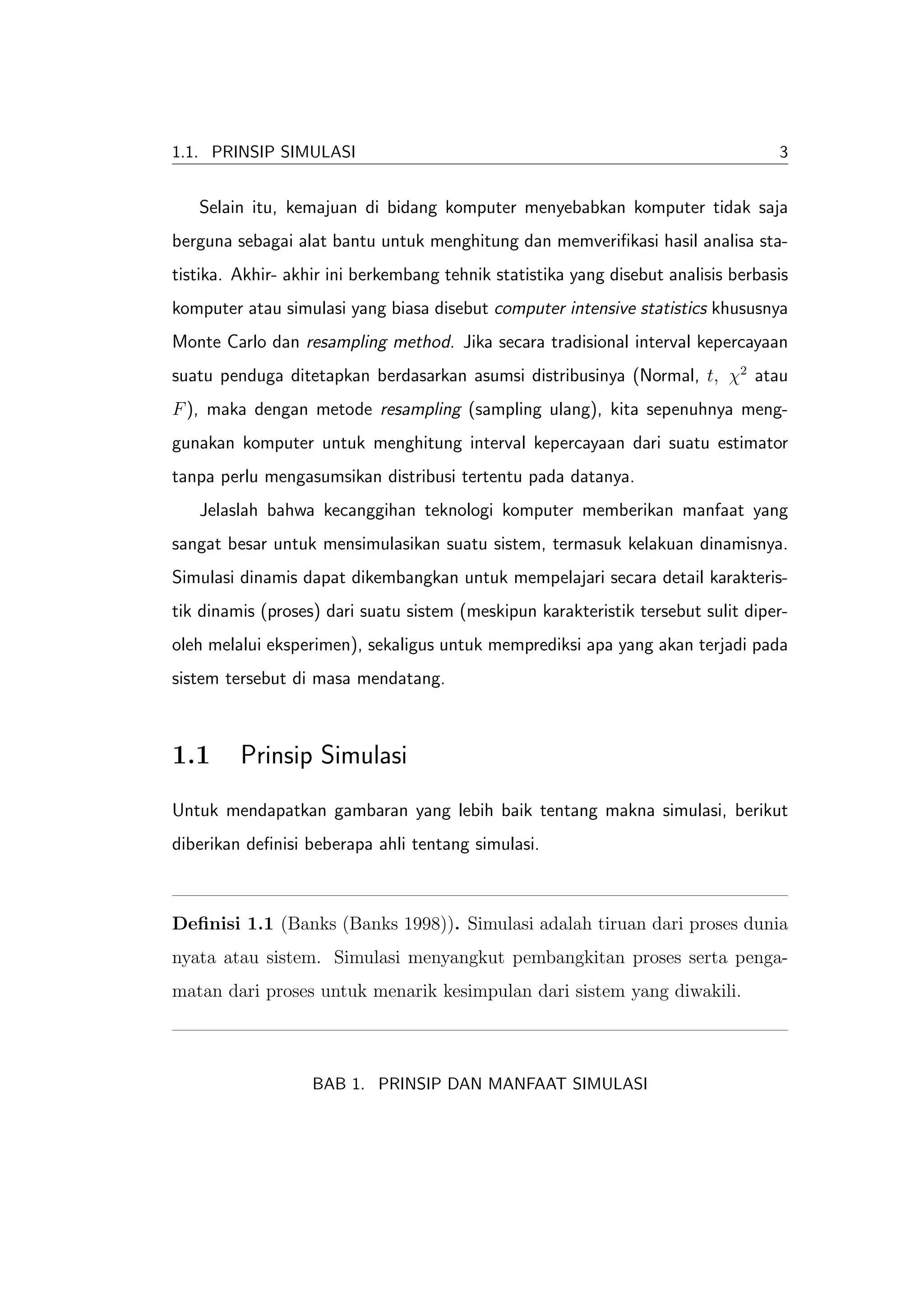 1.1. PRINSIP SIMULASI                                                              3


   Selain itu, kemajuan di bidang komputer menyebabkan komputer tidak saja
berguna sebagai alat bantu untuk menghitung dan memveriﬁkasi hasil analisa sta-
tistika. Akhir- akhir ini berkembang tehnik statistika yang disebut analisis berbasis
komputer atau simulasi yang biasa disebut computer intensive statistics khususnya
Monte Carlo dan resampling method. Jika secara tradisional interval kepercayaan
suatu penduga ditetapkan berdasarkan asumsi distribusinya (Normal, t, χ2 atau
F ), maka dengan metode resampling (sampling ulang), kita sepenuhnya meng-
gunakan komputer untuk menghitung interval kepercayaan dari suatu estimator
tanpa perlu mengasumsikan distribusi tertentu pada datanya.
   Jelaslah bahwa kecanggihan teknologi komputer memberikan manfaat yang
sangat besar untuk mensimulasikan suatu sistem, termasuk kelakuan dinamisnya.
Simulasi dinamis dapat dikembangkan untuk mempelajari secara detail karakteris-
tik dinamis (proses) dari suatu sistem (meskipun karakteristik tersebut sulit diper-
oleh melalui eksperimen), sekaligus untuk memprediksi apa yang akan terjadi pada
sistem tersebut di masa mendatang.



1.1      Prinsip Simulasi
Untuk mendapatkan gambaran yang lebih baik tentang makna simulasi, berikut
diberikan deﬁnisi beberapa ahli tentang simulasi.



Deﬁnisi 1.1 (Banks (Banks 1998)). Simulasi adalah tiruan dari proses dunia
nyata atau sistem. Simulasi menyangkut pembangkitan proses serta penga-
matan dari proses untuk menarik kesimpulan dari sistem yang diwakili.



                   BAB 1. PRINSIP DAN MANFAAT SIMULASI
 