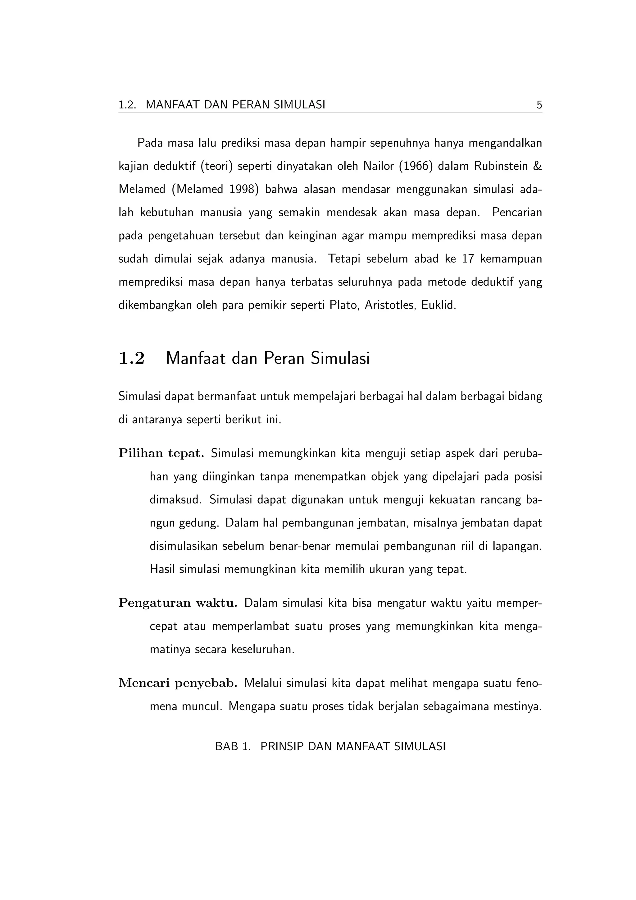 1.2. MANFAAT DAN PERAN SIMULASI                                               5


   Pada masa lalu prediksi masa depan hampir sepenuhnya hanya mengandalkan
kajian deduktif (teori) seperti dinyatakan oleh Nailor (1966) dalam Rubinstein &
Melamed (Melamed 1998) bahwa alasan mendasar menggunakan simulasi ada-
lah kebutuhan manusia yang semakin mendesak akan masa depan. Pencarian
pada pengetahuan tersebut dan keinginan agar mampu memprediksi masa depan
sudah dimulai sejak adanya manusia. Tetapi sebelum abad ke 17 kemampuan
memprediksi masa depan hanya terbatas seluruhnya pada metode deduktif yang
dikembangkan oleh para pemikir seperti Plato, Aristotles, Euklid.



1.2      Manfaat dan Peran Simulasi
Simulasi dapat bermanfaat untuk mempelajari berbagai hal dalam berbagai bidang
di antaranya seperti berikut ini.

Pilihan tepat. Simulasi memungkinkan kita menguji setiap aspek dari peruba-
      han yang diinginkan tanpa menempatkan objek yang dipelajari pada posisi
      dimaksud. Simulasi dapat digunakan untuk menguji kekuatan rancang ba-
      ngun gedung. Dalam hal pembangunan jembatan, misalnya jembatan dapat
      disimulasikan sebelum benar-benar memulai pembangunan riil di lapangan.
      Hasil simulasi memungkinan kita memilih ukuran yang tepat.

Pengaturan waktu. Dalam simulasi kita bisa mengatur waktu yaitu memper-
      cepat atau memperlambat suatu proses yang memungkinkan kita menga-
      matinya secara keseluruhan.

Mencari penyebab. Melalui simulasi kita dapat melihat mengapa suatu feno-
      mena muncul. Mengapa suatu proses tidak berjalan sebagaimana mestinya.


                   BAB 1. PRINSIP DAN MANFAAT SIMULASI
 