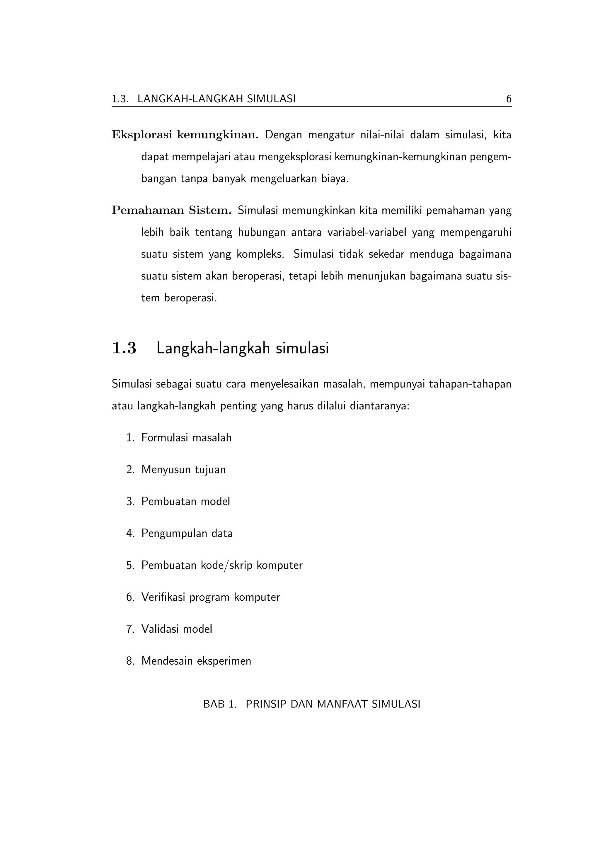 1.3. LANGKAH-LANGKAH SIMULASI                                                 6


Eksplorasi kemungkinan. Dengan mengatur nilai-nilai dalam simulasi, kita
      dapat mempelajari atau mengeksplorasi kemungkinan-kemungkinan pengem-
      bangan tanpa banyak mengeluarkan biaya.

Pemahaman Sistem. Simulasi memungkinkan kita memiliki pemahaman yang
      lebih baik tentang hubungan antara variabel-variabel yang mempengaruhi
      suatu sistem yang kompleks. Simulasi tidak sekedar menduga bagaimana
      suatu sistem akan beroperasi, tetapi lebih menunjukan bagaimana suatu sis-
      tem beroperasi.



1.3     Langkah-langkah simulasi
Simulasi sebagai suatu cara menyelesaikan masalah, mempunyai tahapan-tahapan
atau langkah-langkah penting yang harus dilalui diantaranya:

  1. Formulasi masalah

  2. Menyusun tujuan

  3. Pembuatan model

  4. Pengumpulan data

  5. Pembuatan kode/skrip komputer

  6. Veriﬁkasi program komputer

  7. Validasi model

  8. Mendesain eksperimen


                  BAB 1. PRINSIP DAN MANFAAT SIMULASI
 